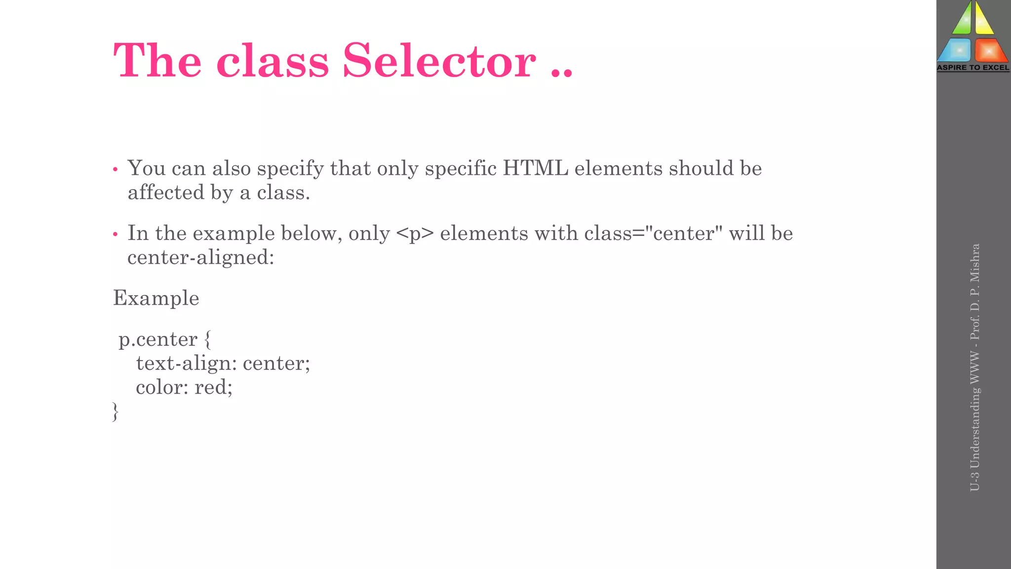 The class Selector ..
• You can also specify that only specific HTML elements should be
affected by a class.
• In the example below, only <p> elements with class="center" will be
center-aligned:
Example
p.center {
text-align: center;
color: red;
}
U-3
Understanding
WWW
-
Prof.
D.
P.
Mishra
 
