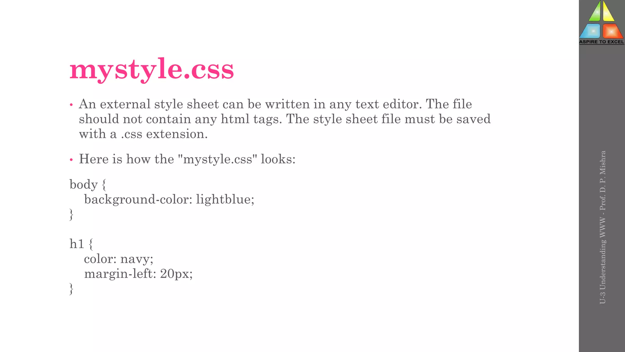 mystyle.css
• An external style sheet can be written in any text editor. The file
should not contain any html tags. The style sheet file must be saved
with a .css extension.
• Here is how the "mystyle.css" looks:
body {
background-color: lightblue;
}
h1 {
color: navy;
margin-left: 20px;
}
U-3
Understanding
WWW
-
Prof.
D.
P.
Mishra
 