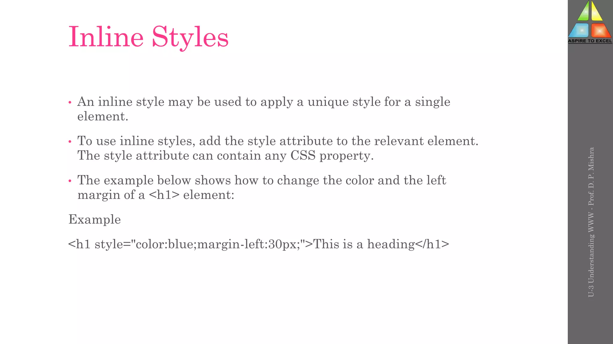 Inline Styles
• An inline style may be used to apply a unique style for a single
element.
• To use inline styles, add the style attribute to the relevant element.
The style attribute can contain any CSS property.
• The example below shows how to change the color and the left
margin of a <h1> element:
Example
<h1 style="color:blue;margin-left:30px;">This is a heading</h1>
U-3
Understanding
WWW
-
Prof.
D.
P.
Mishra
 