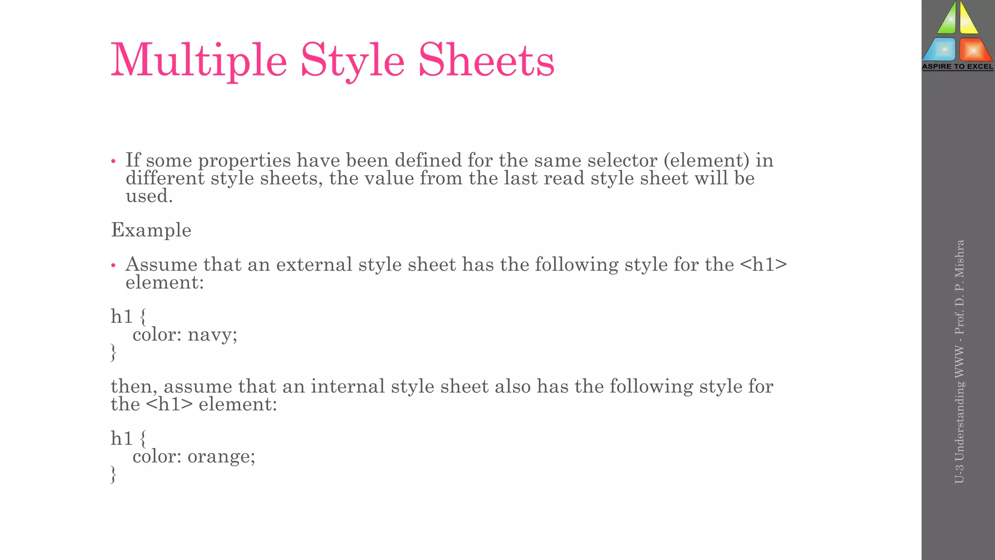 Multiple Style Sheets
• If some properties have been defined for the same selector (element) in
different style sheets, the value from the last read style sheet will be
used.
Example
• Assume that an external style sheet has the following style for the <h1>
element:
h1 {
color: navy;
}
then, assume that an internal style sheet also has the following style for
the <h1> element:
h1 {
color: orange;
}
U-3
Understanding
WWW
-
Prof.
D.
P.
Mishra
 
