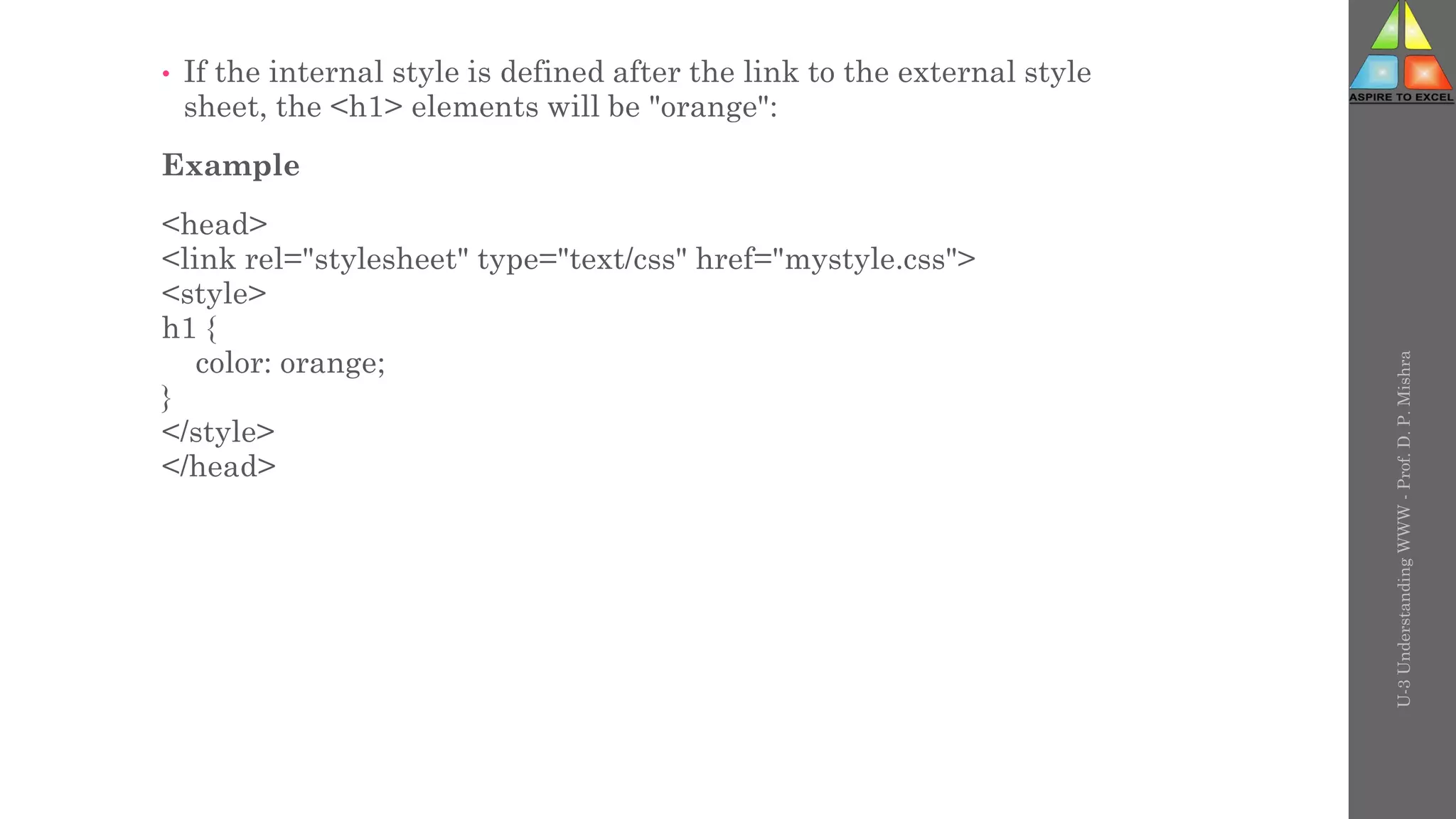 • If the internal style is defined after the link to the external style
sheet, the <h1> elements will be "orange":
Example
<head>
<link rel="stylesheet" type="text/css" href="mystyle.css">
<style>
h1 {
color: orange;
}
</style>
</head>
U-3
Understanding
WWW
-
Prof.
D.
P.
Mishra
 