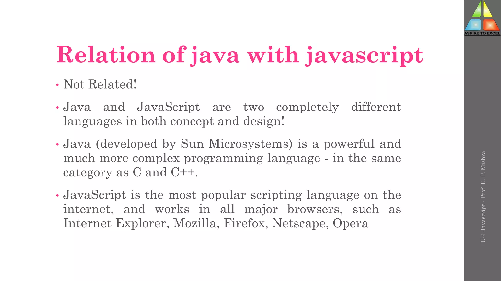 Relation of java with javascript
• Not Related!
• Java and JavaScript are two completely different
languages in both concept and design!
• Java (developed by Sun Microsystems) is a powerful and
much more complex programming language - in the same
category as C and C++.
• JavaScript is the most popular scripting language on the
internet, and works in all major browsers, such as
Internet Explorer, Mozilla, Firefox, Netscape, Opera
U-4
Javascript
-
Prof.
D.
P.
Mishra
 