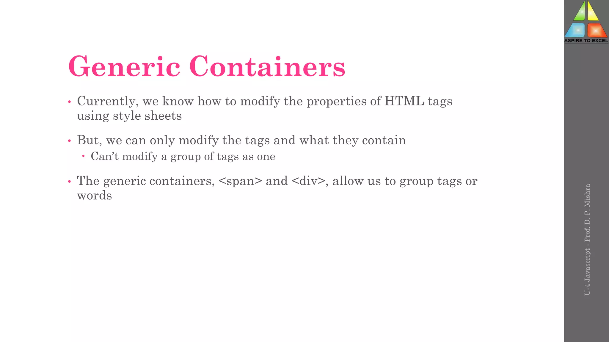 Generic Containers
• Currently, we know how to modify the properties of HTML tags
using style sheets
• But, we can only modify the tags and what they contain
 Can’t modify a group of tags as one
• The generic containers, <span> and <div>, allow us to group tags or
words
U-4
Javascript
-
Prof.
D.
P.
Mishra
 