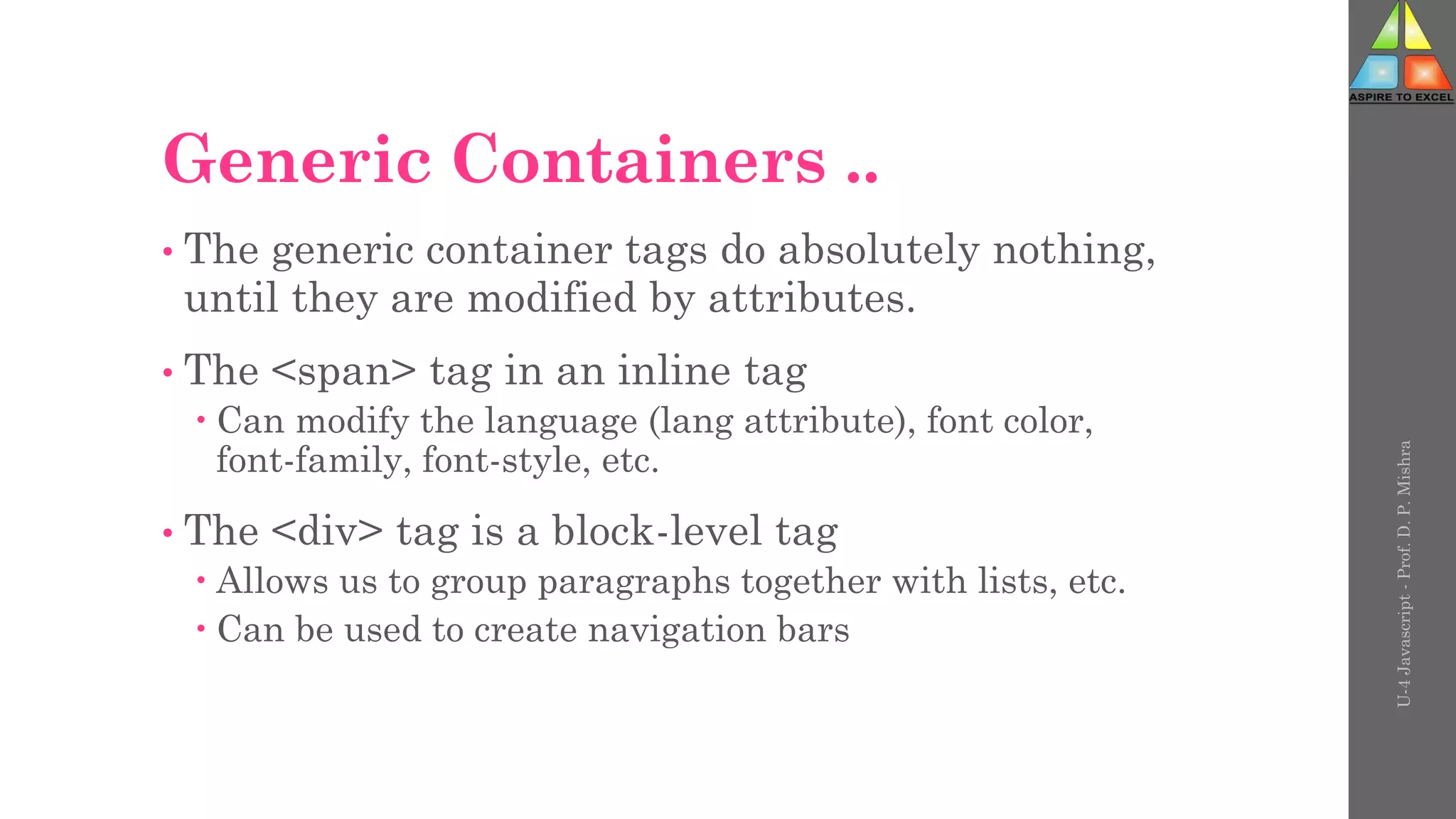 Generic Containers ..
• The generic container tags do absolutely nothing,
until they are modified by attributes.
• The <span> tag in an inline tag
 Can modify the language (lang attribute), font color,
font-family, font-style, etc.
• The <div> tag is a block-level tag
 Allows us to group paragraphs together with lists, etc.
 Can be used to create navigation bars
U-4
Javascript
-
Prof.
D.
P.
Mishra
 