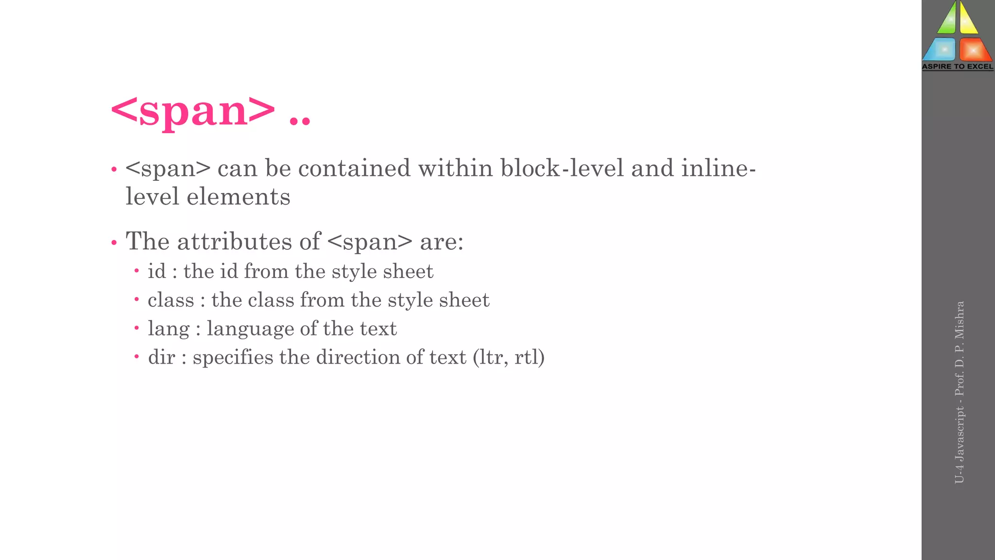 <span> ..
• <span> can be contained within block-level and inline-
level elements
• The attributes of <span> are:
 id : the id from the style sheet
 class : the class from the style sheet
 lang : language of the text
 dir : specifies the direction of text (ltr, rtl)
U-4
Javascript
-
Prof.
D.
P.
Mishra
 