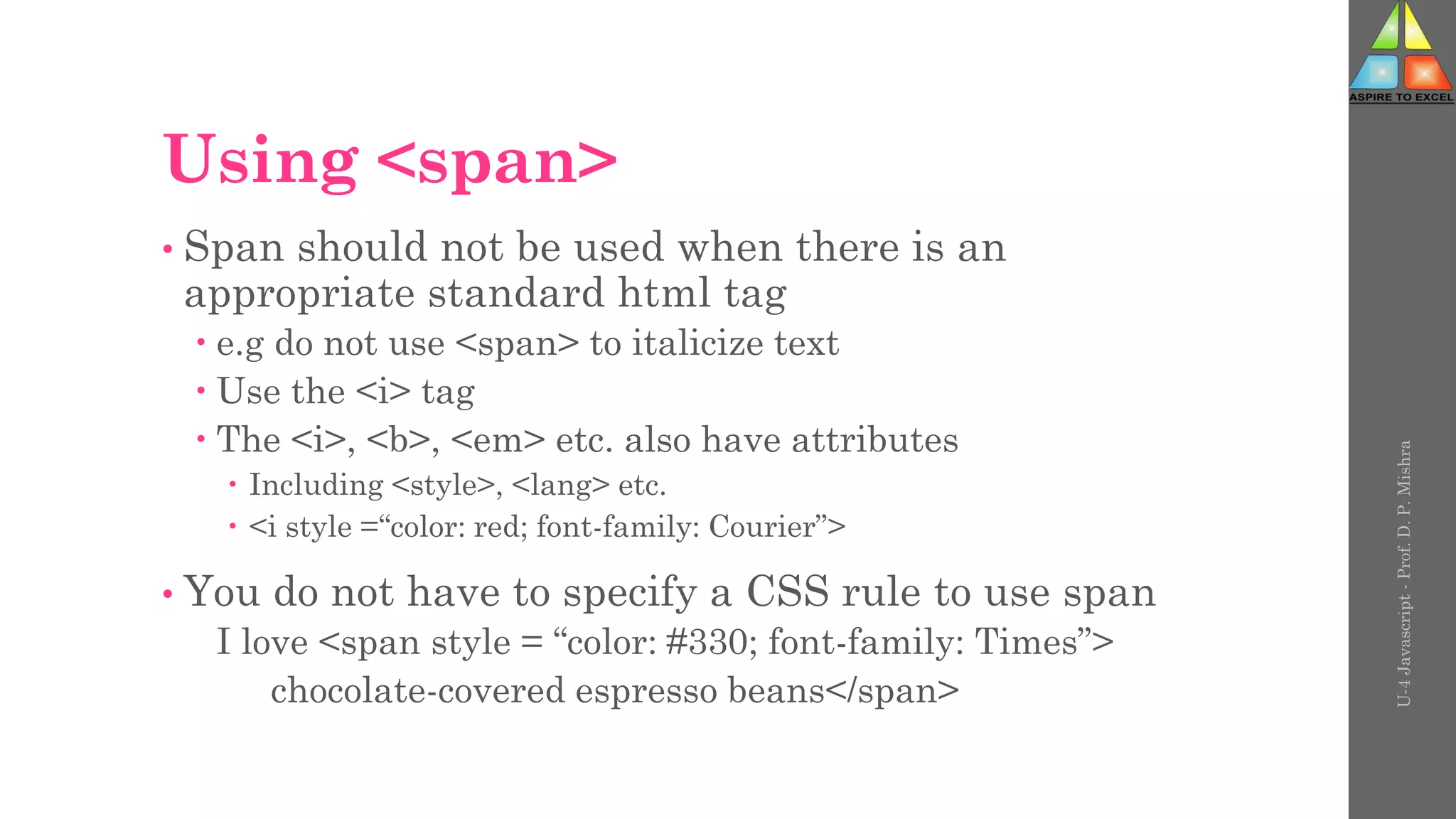 Using <span>
• Span should not be used when there is an
appropriate standard html tag
 e.g do not use <span> to italicize text
 Use the <i> tag
 The <i>, <b>, <em> etc. also have attributes
 Including <style>, <lang> etc.
 <i style =“color: red; font-family: Courier”>
• You do not have to specify a CSS rule to use span
I love <span style = “color: #330; font-family: Times”>
chocolate-covered espresso beans</span>
U-4
Javascript
-
Prof.
D.
P.
Mishra
 