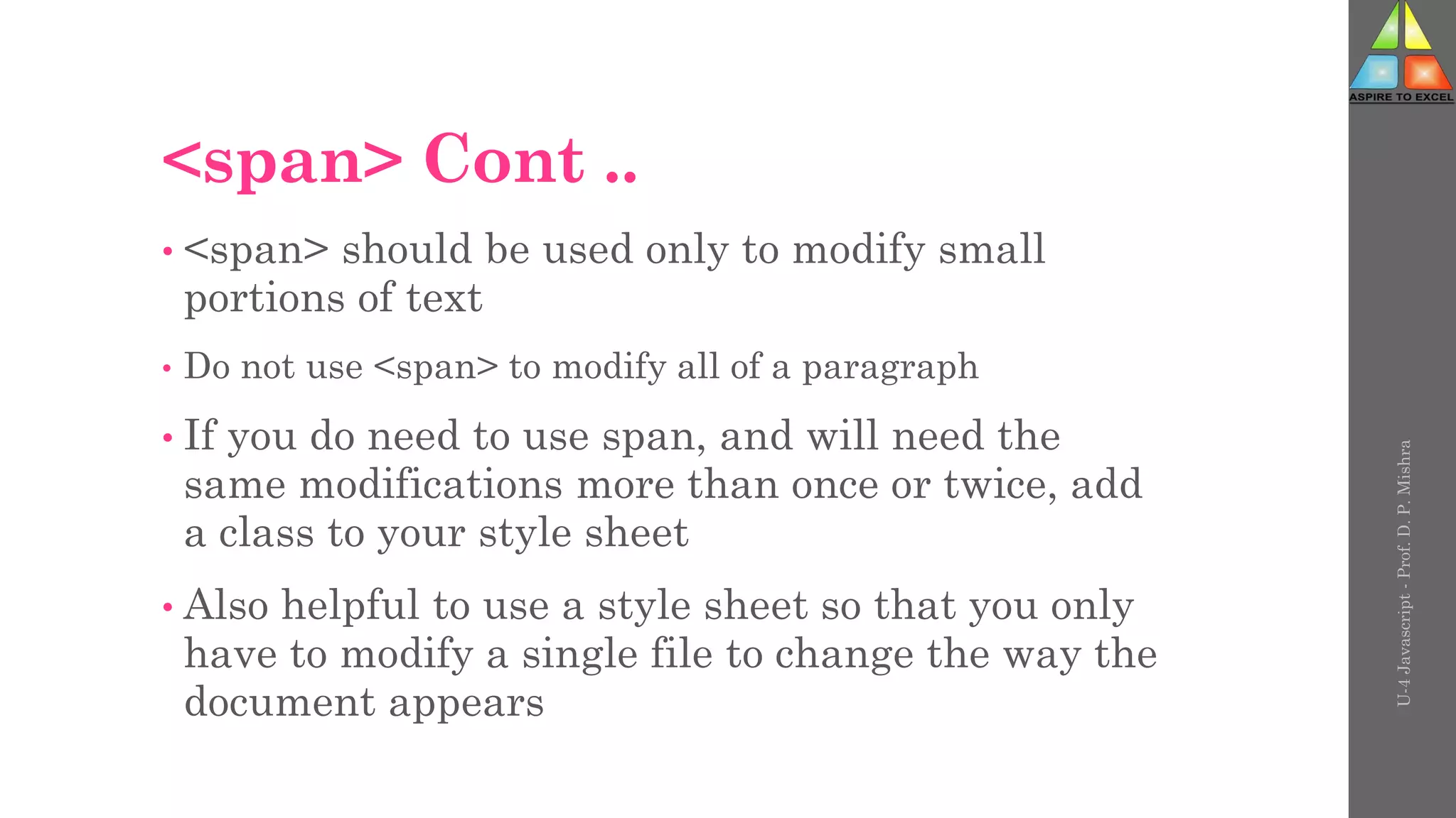<span> Cont ..
• <span> should be used only to modify small
portions of text
• Do not use <span> to modify all of a paragraph
• If you do need to use span, and will need the
same modifications more than once or twice, add
a class to your style sheet
• Also helpful to use a style sheet so that you only
have to modify a single file to change the way the
document appears
U-4
Javascript
-
Prof.
D.
P.
Mishra
 