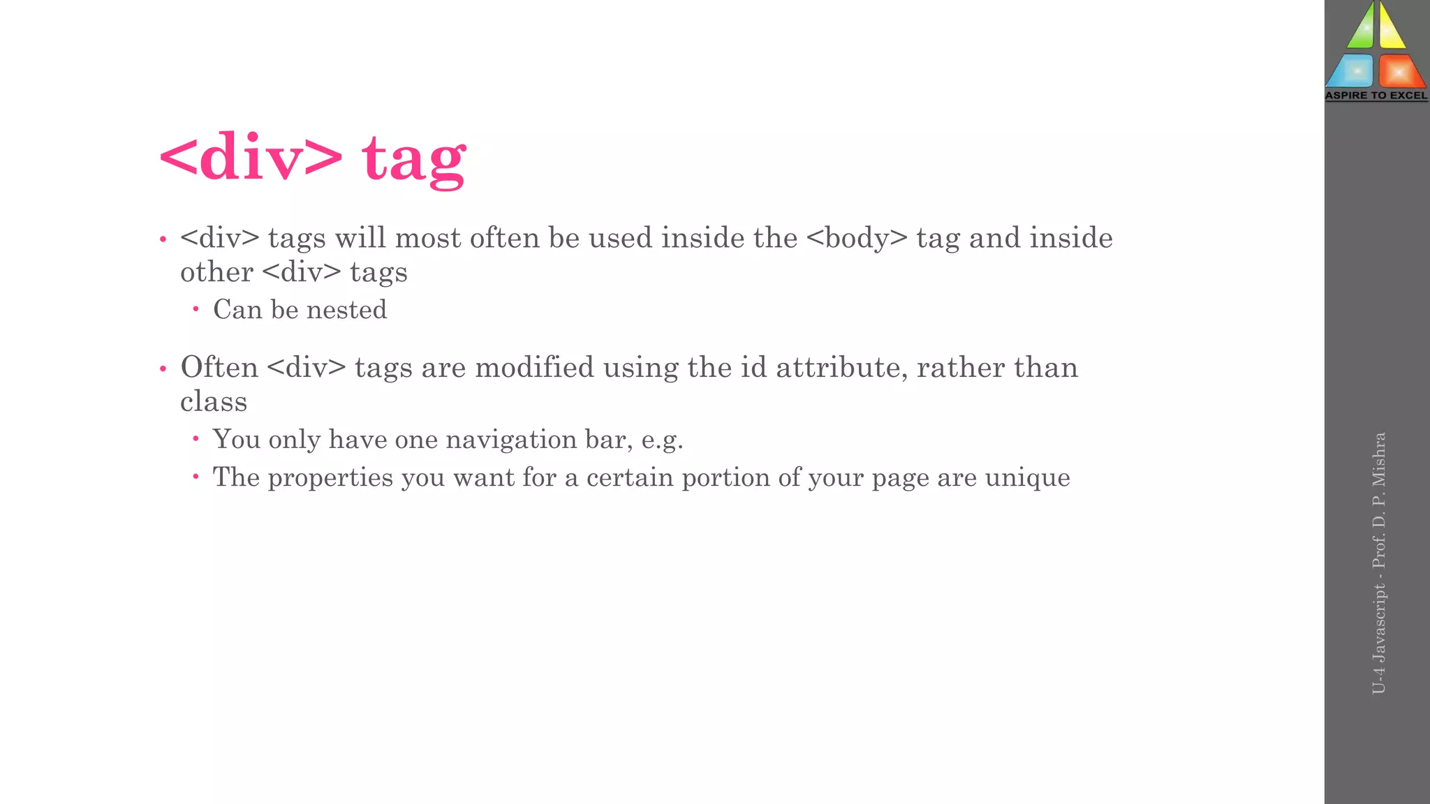 <div> tag
• <div> tags will most often be used inside the <body> tag and inside
other <div> tags
 Can be nested
• Often <div> tags are modified using the id attribute, rather than
class
 You only have one navigation bar, e.g.
 The properties you want for a certain portion of your page are unique
U-4
Javascript
-
Prof.
D.
P.
Mishra
 