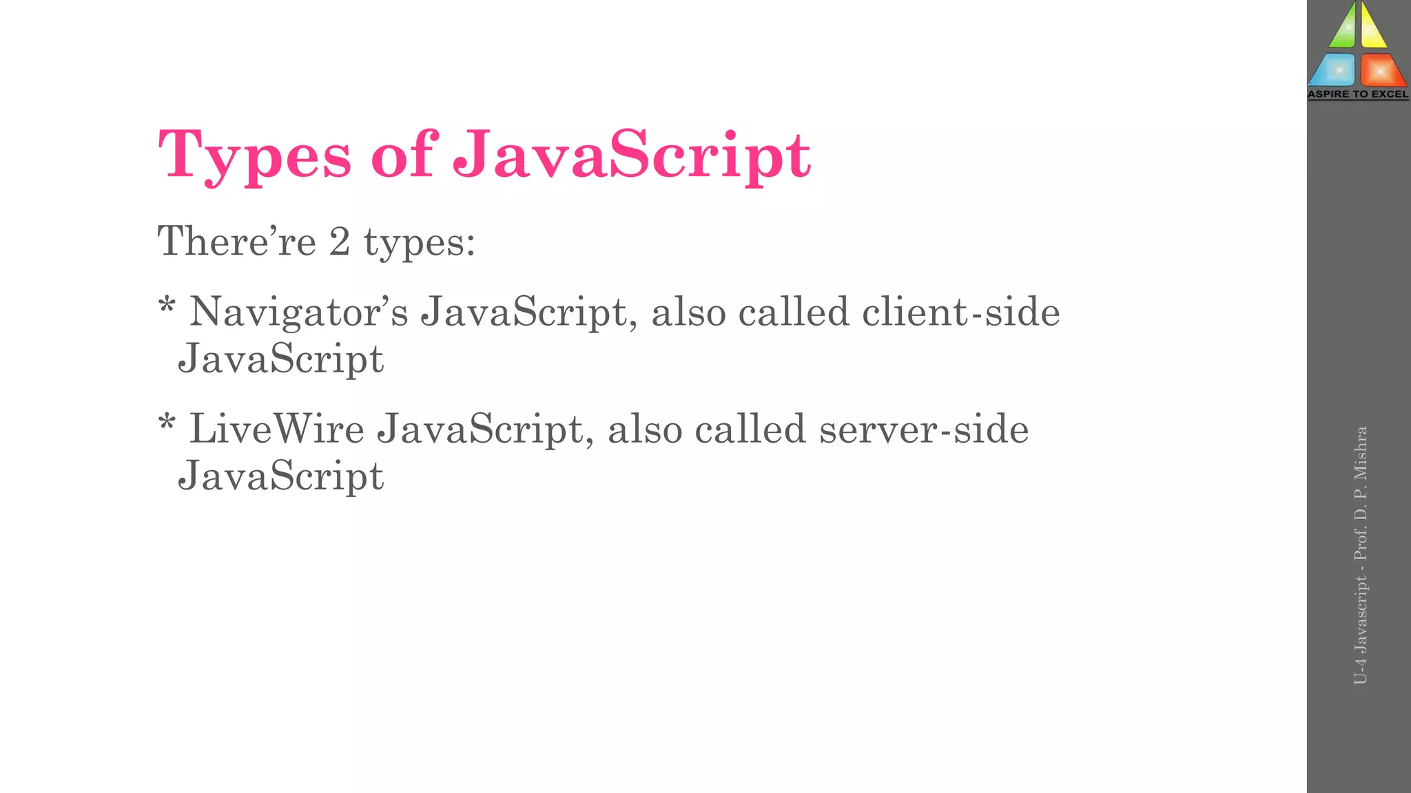 Types of JavaScript
There’re 2 types:
* Navigator’s JavaScript, also called client-side
JavaScript
* LiveWire JavaScript, also called server-side
JavaScript
U-4
Javascript
-
Prof.
D.
P.
Mishra
 