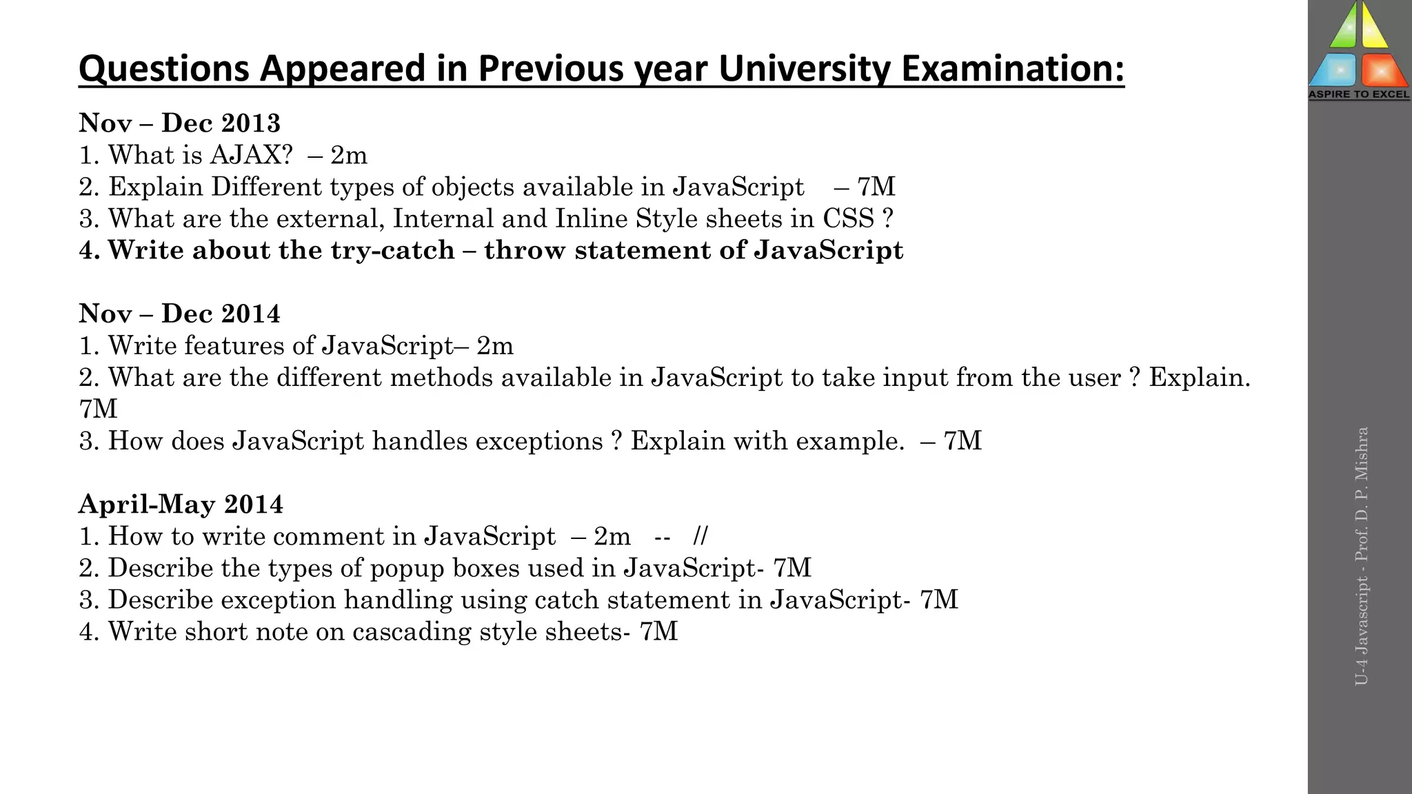 U-4
Javascript
-
Prof.
D.
P.
Mishra
Questions Appeared in Previous year University Examination:
Nov – Dec 2013
1. What is AJAX? – 2m
2. Explain Different types of objects available in JavaScript – 7M
3. What are the external, Internal and Inline Style sheets in CSS ?
4. Write about the try-catch – throw statement of JavaScript
Nov – Dec 2014
1. Write features of JavaScript– 2m
2. What are the different methods available in JavaScript to take input from the user ? Explain.
7M
3. How does JavaScript handles exceptions ? Explain with example. – 7M
April-May 2014
1. How to write comment in JavaScript – 2m -- //
2. Describe the types of popup boxes used in JavaScript- 7M
3. Describe exception handling using catch statement in JavaScript- 7M
4. Write short note on cascading style sheets- 7M
 