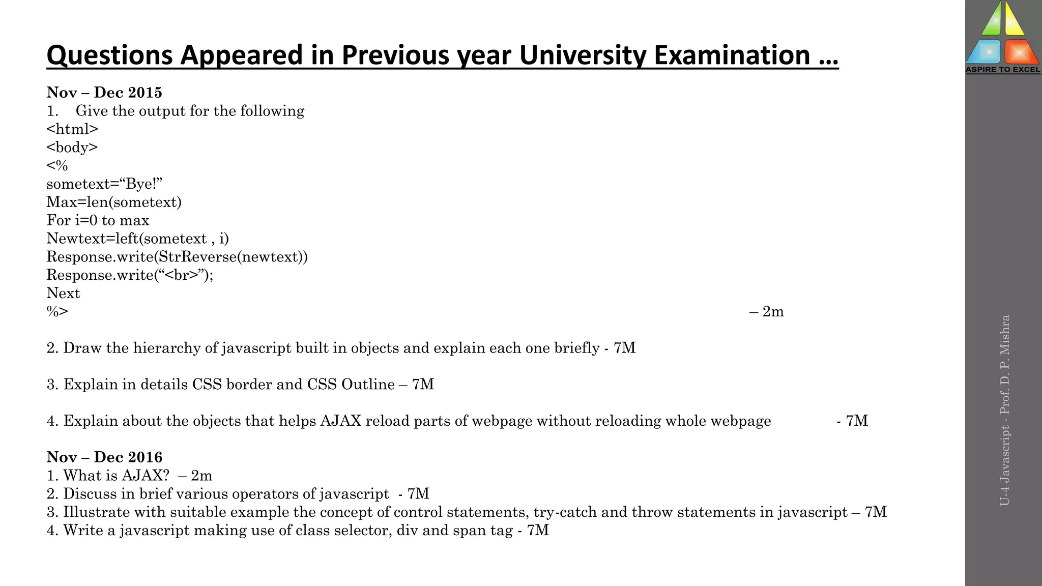 U-4
Javascript
-
Prof.
D.
P.
Mishra
Questions Appeared in Previous year University Examination …
Nov – Dec 2015
1. Give the output for the following
<html>
<body>
<%
sometext=“Bye!”
Max=len(sometext)
For i=0 to max
Newtext=left(sometext , i)
Response.write(StrReverse(newtext))
Response.write(“<br>”);
Next
%> – 2m
2. Draw the hierarchy of javascript built in objects and explain each one briefly - 7M
3. Explain in details CSS border and CSS Outline – 7M
4. Explain about the objects that helps AJAX reload parts of webpage without reloading whole webpage - 7M
Nov – Dec 2016
1. What is AJAX? – 2m
2. Discuss in brief various operators of javascript - 7M
3. Illustrate with suitable example the concept of control statements, try-catch and throw statements in javascript – 7M
4. Write a javascript making use of class selector, div and span tag - 7M
 