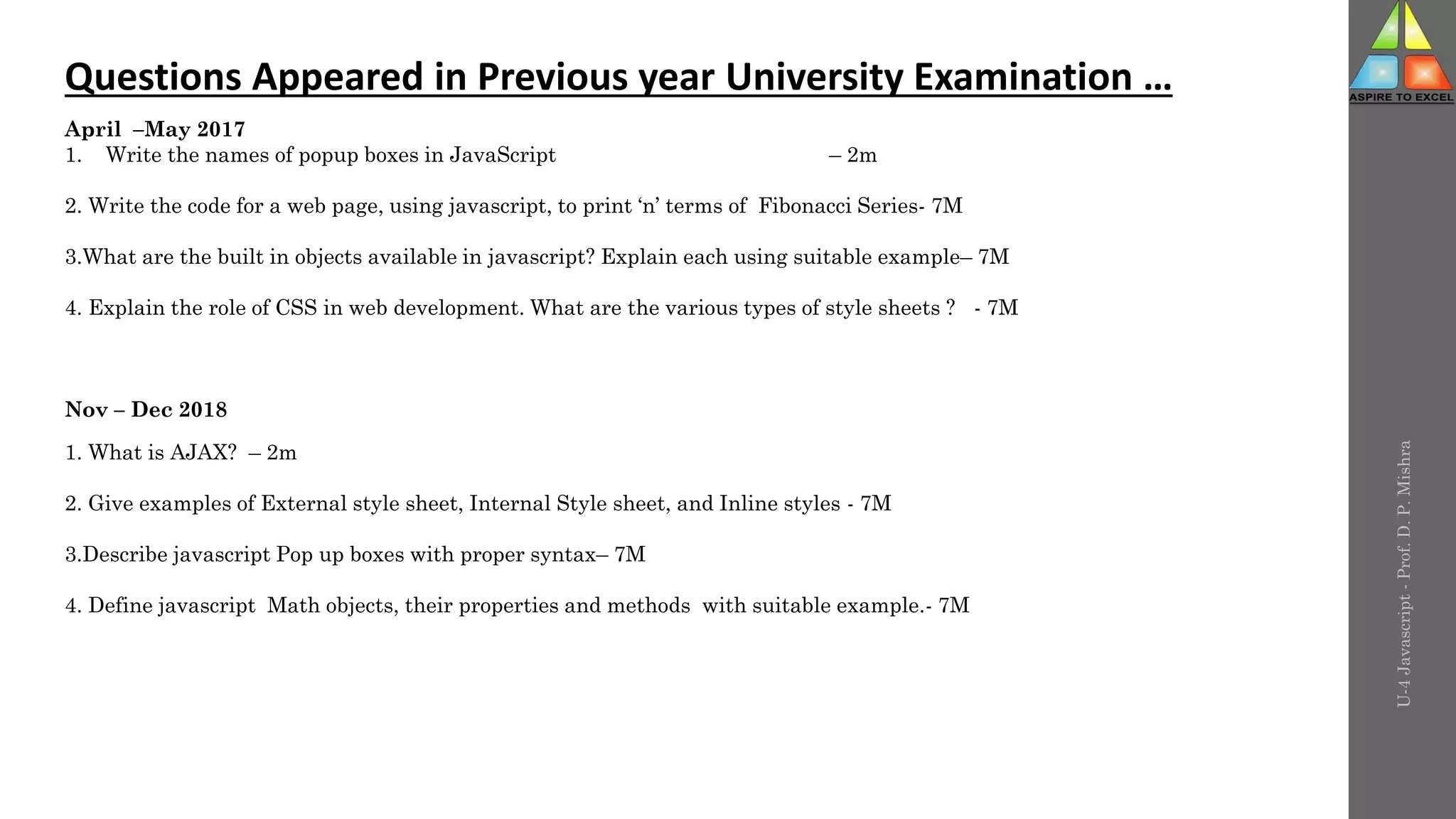 U-4
Javascript
-
Prof.
D.
P.
Mishra
Questions Appeared in Previous year University Examination …
April –May 2017
1. Write the names of popup boxes in JavaScript – 2m
2. Write the code for a web page, using javascript, to print ‘n’ terms of Fibonacci Series- 7M
3.What are the built in objects available in javascript? Explain each using suitable example– 7M
4. Explain the role of CSS in web development. What are the various types of style sheets ? - 7M
Nov – Dec 2018
1. What is AJAX? – 2m
2. Give examples of External style sheet, Internal Style sheet, and Inline styles - 7M
3.Describe javascript Pop up boxes with proper syntax– 7M
4. Define javascript Math objects, their properties and methods with suitable example.- 7M
 