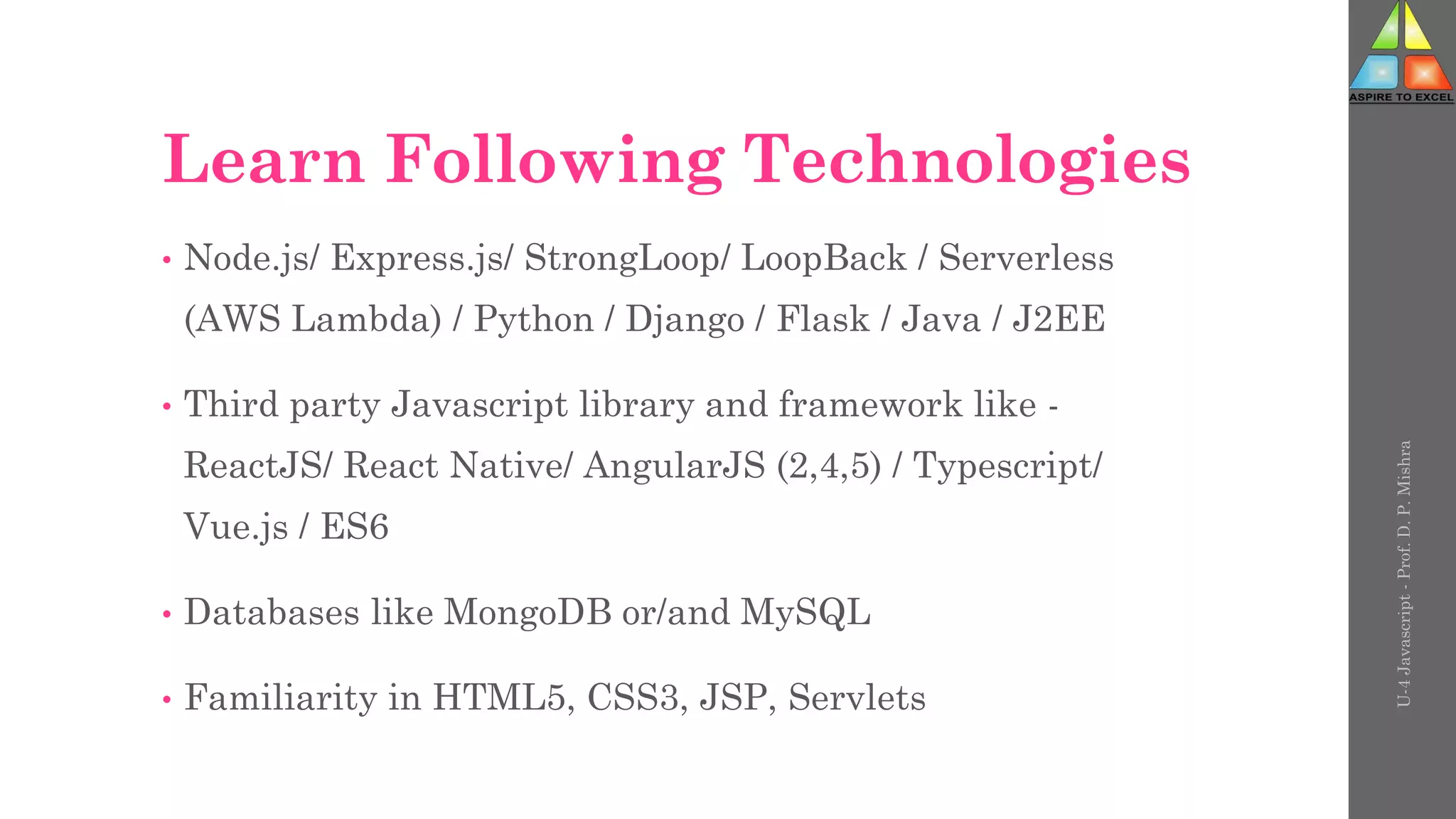 Learn Following Technologies
• Node.js/ Express.js/ StrongLoop/ LoopBack / Serverless
(AWS Lambda) / Python / Django / Flask / Java / J2EE
• Third party Javascript library and framework like -
ReactJS/ React Native/ AngularJS (2,4,5) / Typescript/
Vue.js / ES6
• Databases like MongoDB or/and MySQL
• Familiarity in HTML5, CSS3, JSP, Servlets
U-4
Javascript
-
Prof.
D.
P.
Mishra
 