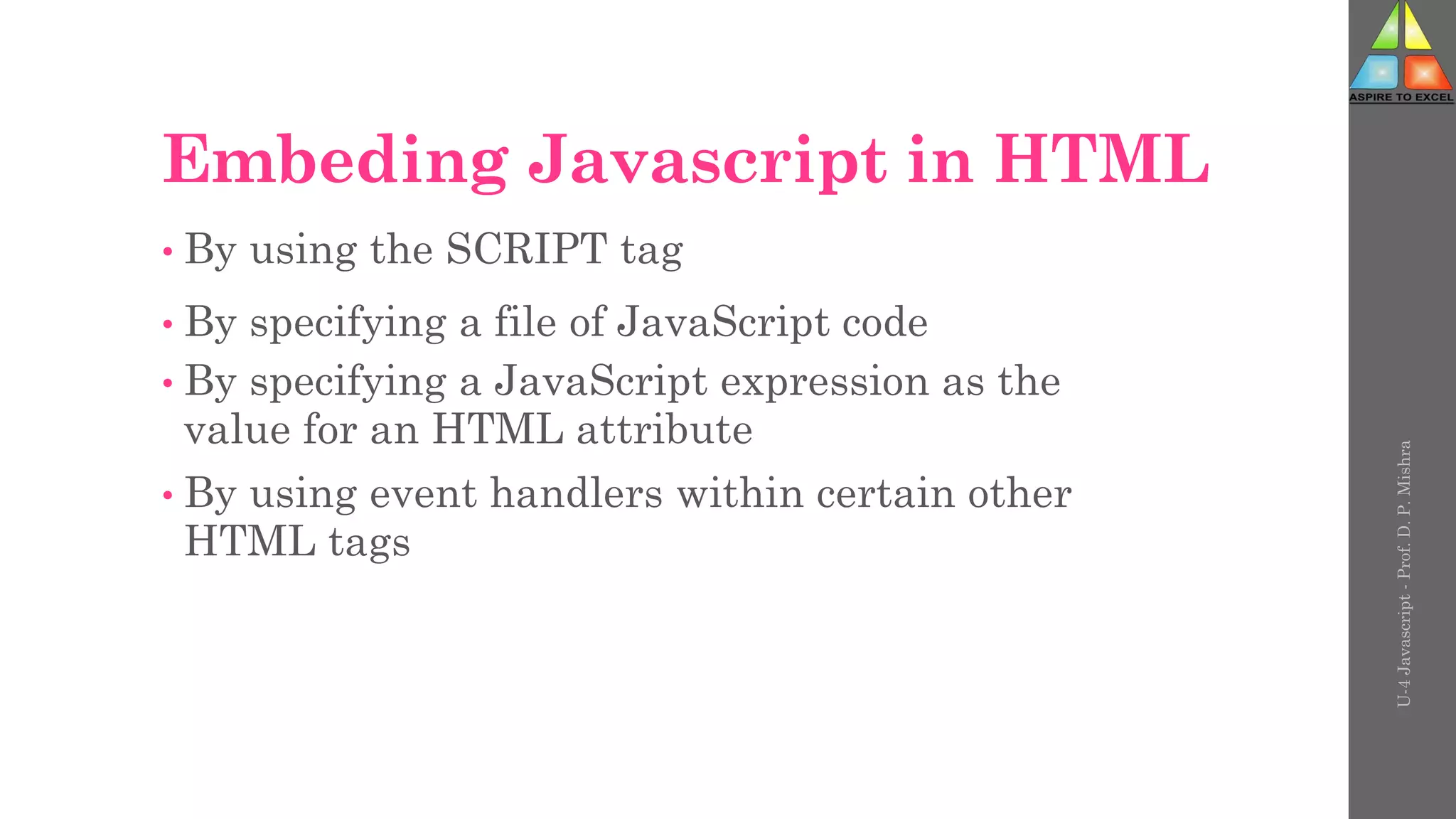 Embeding Javascript in HTML
• By using the SCRIPT tag
• By specifying a file of JavaScript code
• By specifying a JavaScript expression as the
value for an HTML attribute
• By using event handlers within certain other
HTML tags
U-4
Javascript
-
Prof.
D.
P.
Mishra
 