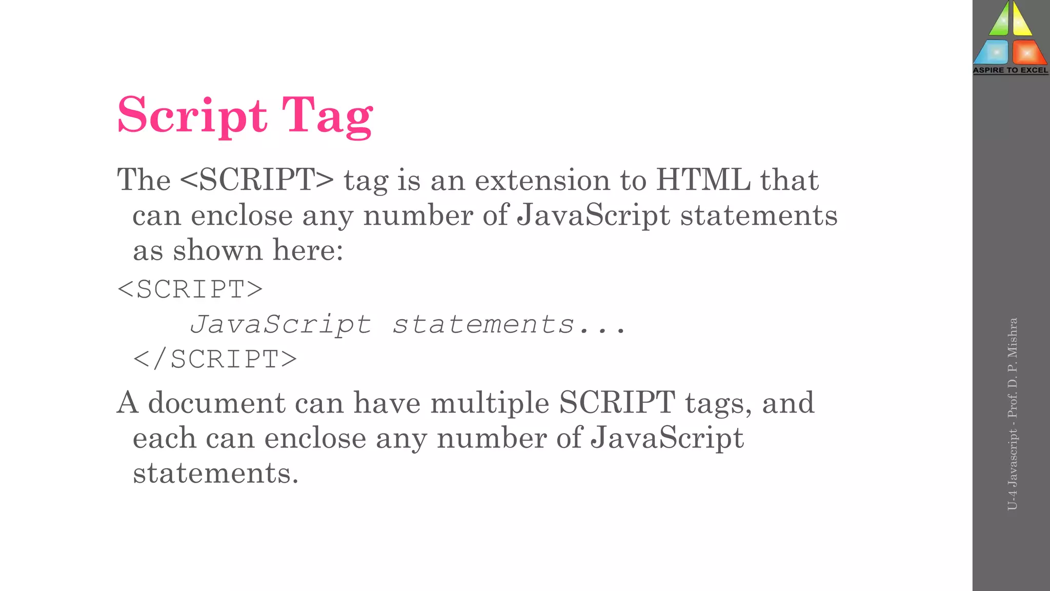 Script Tag
The <SCRIPT> tag is an extension to HTML that
can enclose any number of JavaScript statements
as shown here:
<SCRIPT>
JavaScript statements...
</SCRIPT>
A document can have multiple SCRIPT tags, and
each can enclose any number of JavaScript
statements.
U-4
Javascript
-
Prof.
D.
P.
Mishra
 