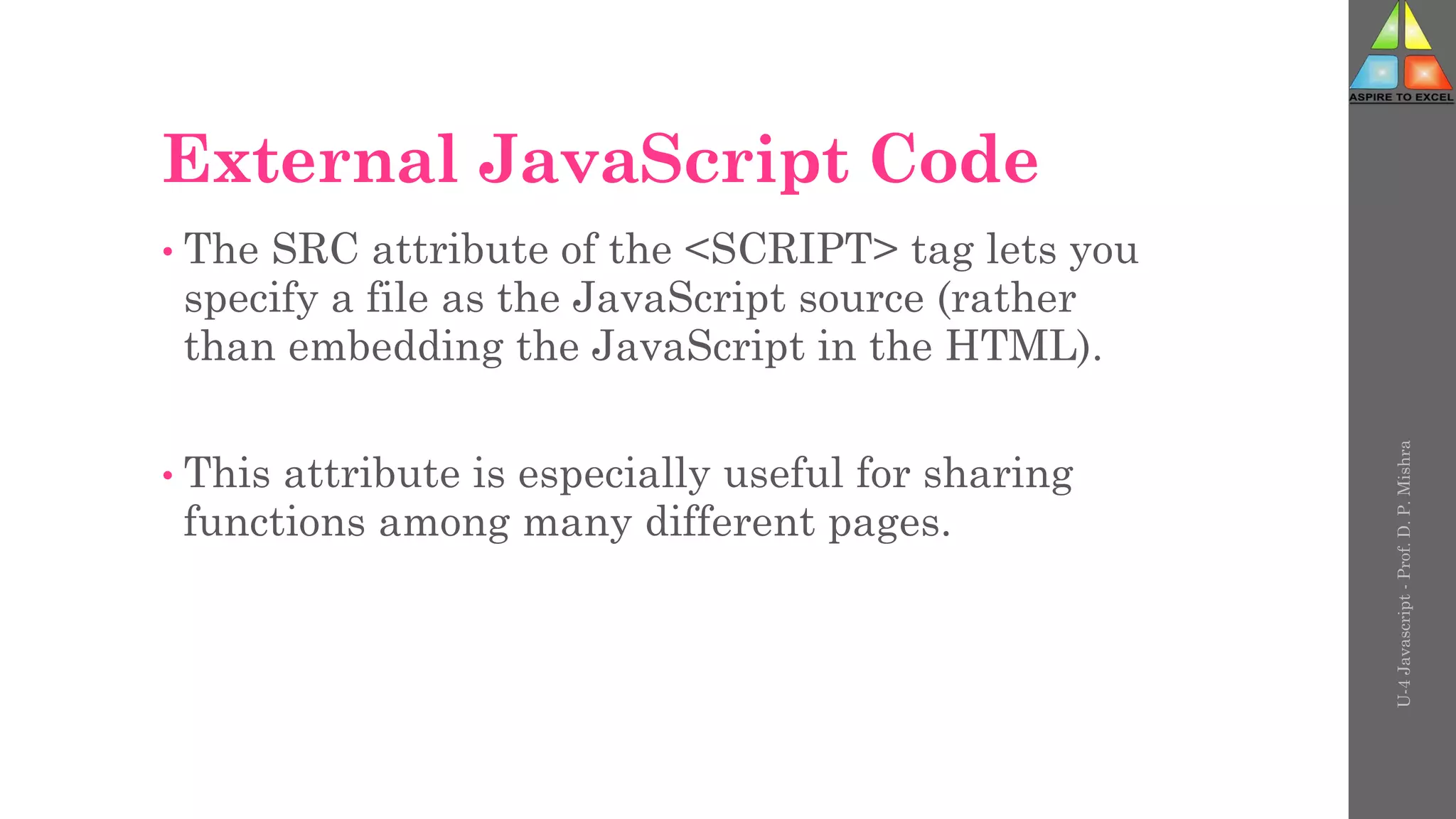 External JavaScript Code
• The SRC attribute of the <SCRIPT> tag lets you
specify a file as the JavaScript source (rather
than embedding the JavaScript in the HTML).
• This attribute is especially useful for sharing
functions among many different pages.
U-4
Javascript
-
Prof.
D.
P.
Mishra
 