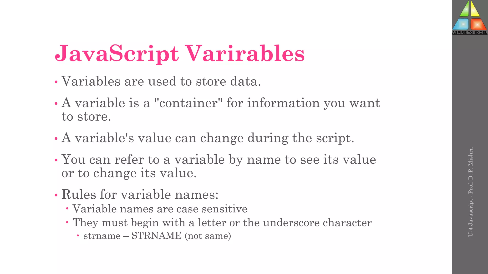 JavaScript Varirables
• Variables are used to store data.
• A variable is a "container" for information you want
to store.
• A variable's value can change during the script.
• You can refer to a variable by name to see its value
or to change its value.
• Rules for variable names:
 Variable names are case sensitive
 They must begin with a letter or the underscore character
 strname – STRNAME (not same)
U-4
Javascript
-
Prof.
D.
P.
Mishra
 