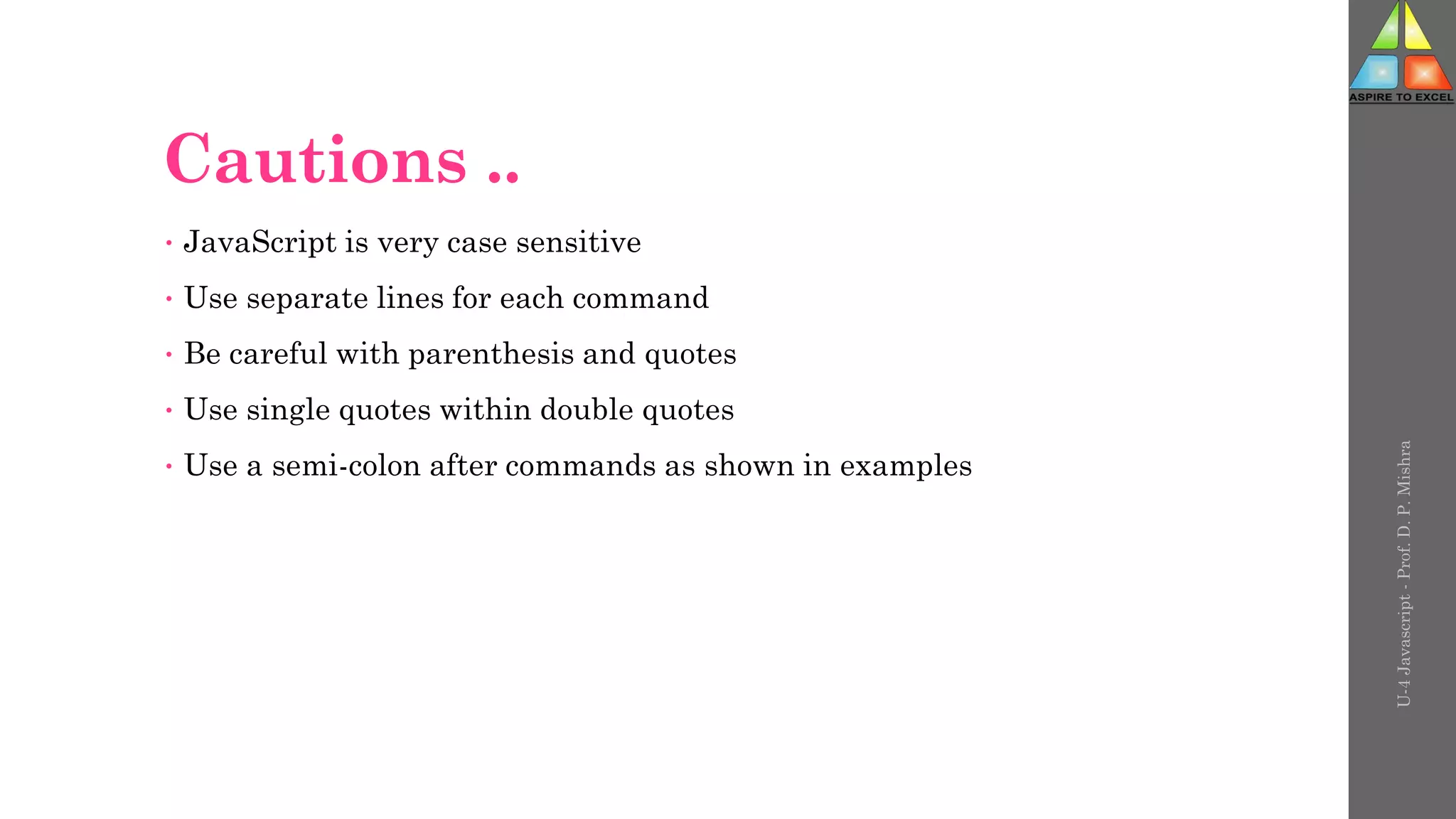 Cautions ..
• JavaScript is very case sensitive
• Use separate lines for each command
• Be careful with parenthesis and quotes
• Use single quotes within double quotes
• Use a semi-colon after commands as shown in examples
U-4
Javascript
-
Prof.
D.
P.
Mishra
 