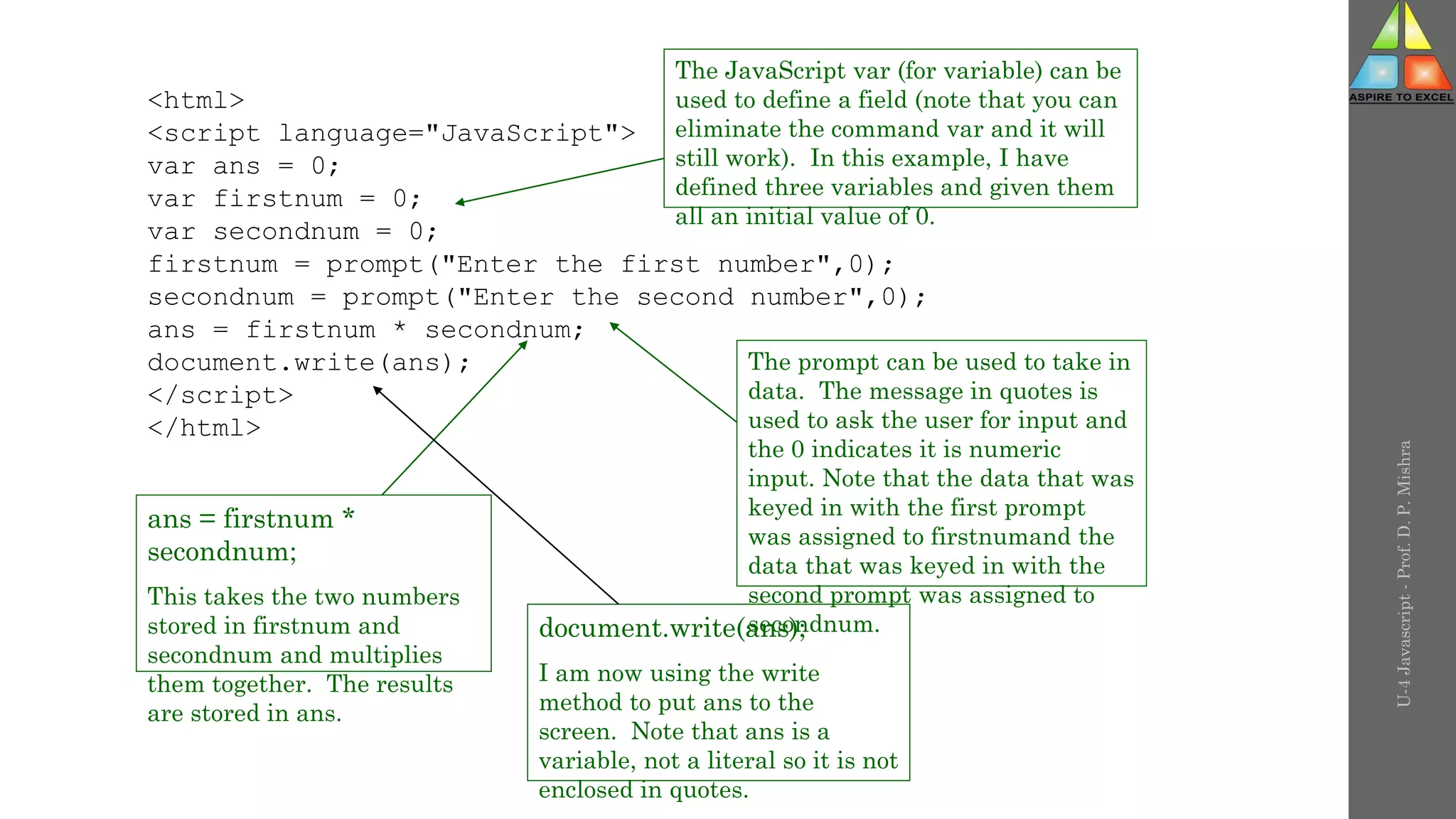 U-4
Javascript
-
Prof.
D.
P.
Mishra
<html>
<script language="JavaScript">
var ans = 0;
var firstnum = 0;
var secondnum = 0;
firstnum = prompt("Enter the first number",0);
secondnum = prompt("Enter the second number",0);
ans = firstnum * secondnum;
document.write(ans);
</script>
</html>
The JavaScript var (for variable) can be
used to define a field (note that you can
eliminate the command var and it will
still work). In this example, I have
defined three variables and given them
all an initial value of 0.
The prompt can be used to take in
data. The message in quotes is
used to ask the user for input and
the 0 indicates it is numeric
input. Note that the data that was
keyed in with the first prompt
was assigned to firstnumand the
data that was keyed in with the
second prompt was assigned to
secondnum.
ans = firstnum *
secondnum;
This takes the two numbers
stored in firstnum and
secondnum and multiplies
them together. The results
are stored in ans.
document.write(ans);
I am now using the write
method to put ans to the
screen. Note that ans is a
variable, not a literal so it is not
enclosed in quotes.
 