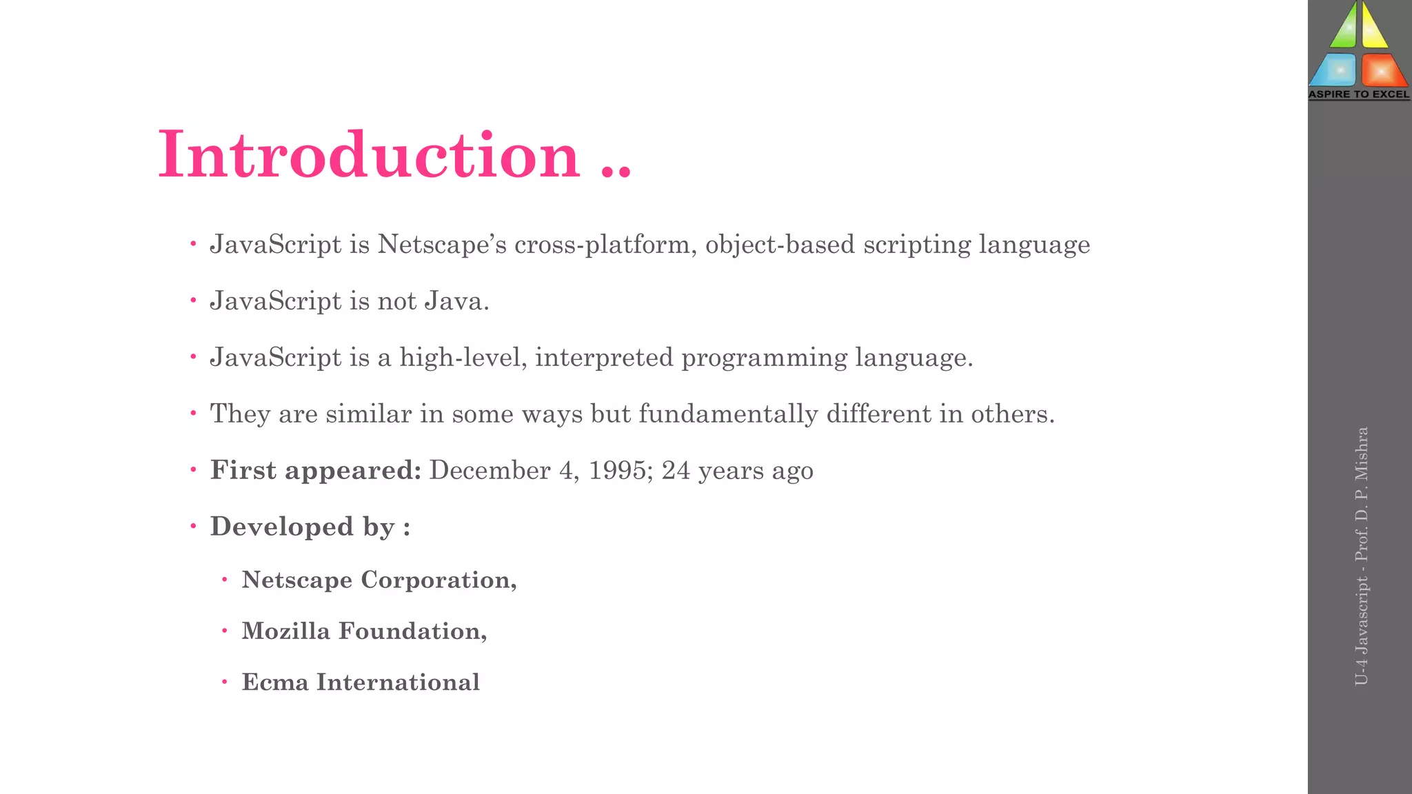 Introduction ..
 JavaScript is Netscape’s cross-platform, object-based scripting language
 JavaScript is not Java.
 JavaScript is a high-level, interpreted programming language.
 They are similar in some ways but fundamentally different in others.
 First appeared: December 4, 1995; 24 years ago
 Developed by :
 Netscape Corporation,
 Mozilla Foundation,
 Ecma International
U-4
Javascript
-
Prof.
D.
P.
Mishra
 