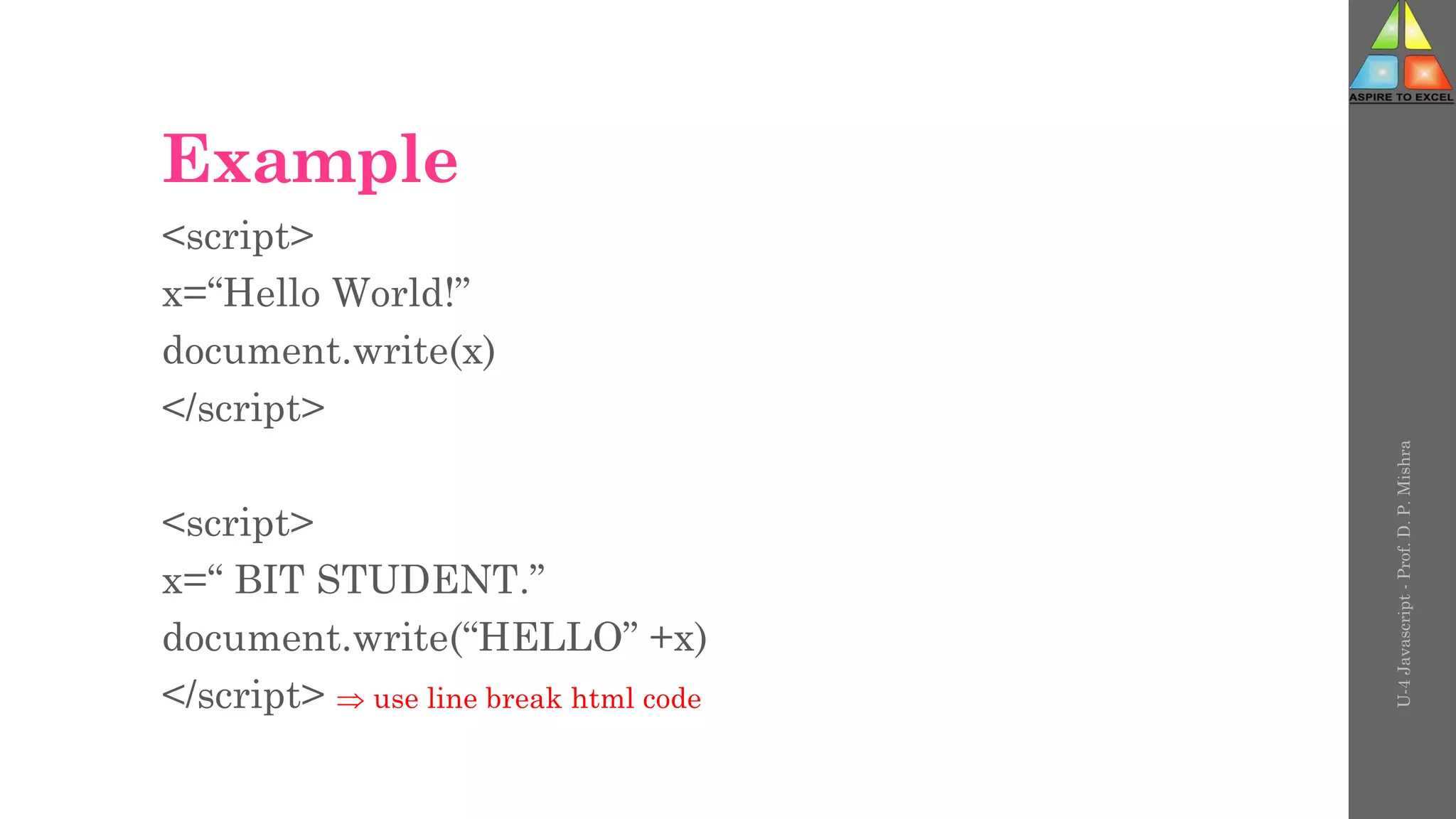 Example
<script>
x=“Hello World!”
document.write(x)
</script>
<script>
x=“ BIT STUDENT.”
document.write(“HELLO” +x)
</script>  use line break html code
U-4
Javascript
-
Prof.
D.
P.
Mishra
 