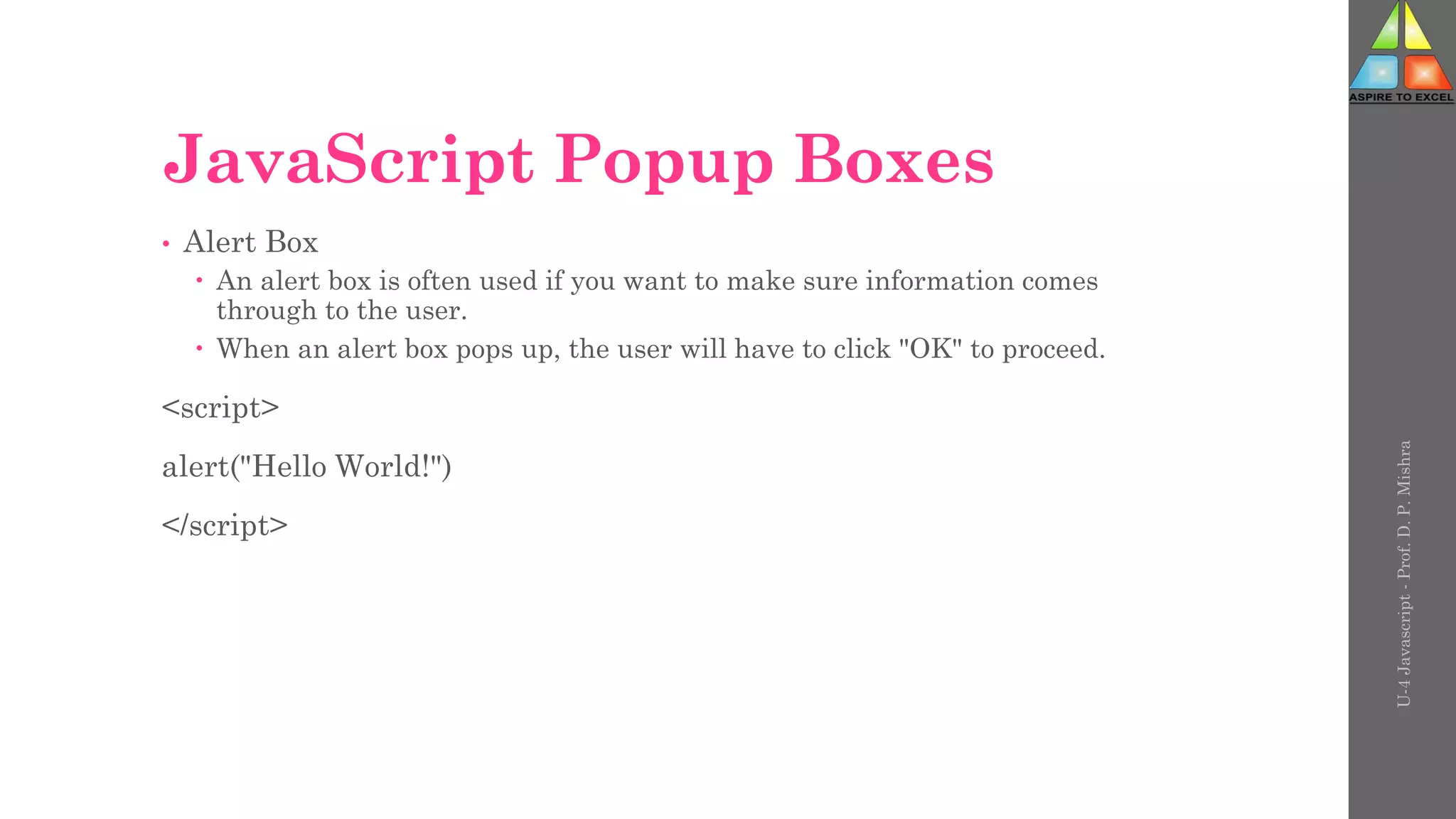 JavaScript Popup Boxes
• Alert Box
 An alert box is often used if you want to make sure information comes
through to the user.
 When an alert box pops up, the user will have to click "OK" to proceed.
<script>
alert("Hello World!")
</script>
U-4
Javascript
-
Prof.
D.
P.
Mishra
 