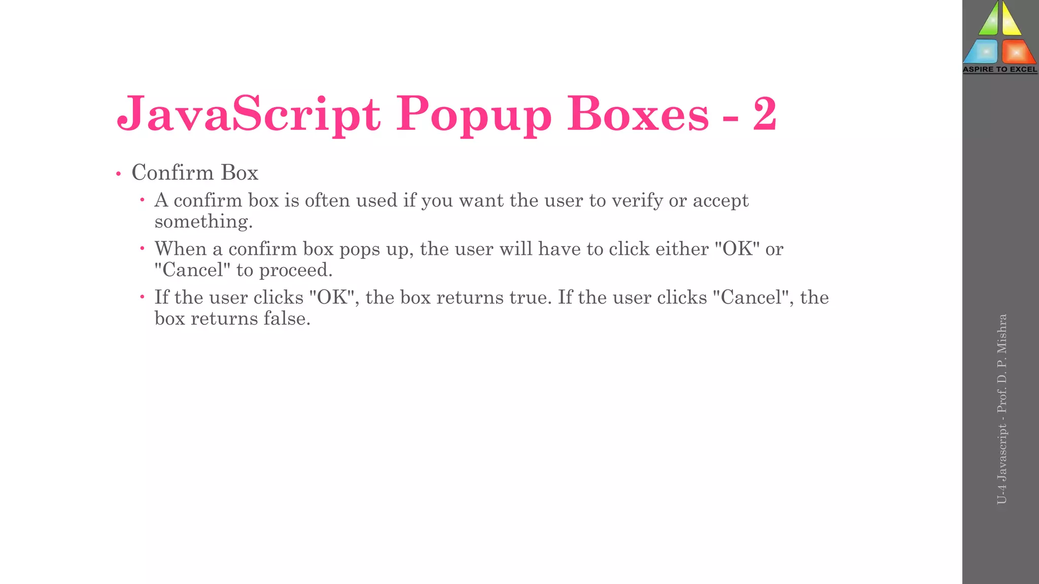 JavaScript Popup Boxes - 2
• Confirm Box
 A confirm box is often used if you want the user to verify or accept
something.
 When a confirm box pops up, the user will have to click either "OK" or
"Cancel" to proceed.
 If the user clicks "OK", the box returns true. If the user clicks "Cancel", the
box returns false.
U-4
Javascript
-
Prof.
D.
P.
Mishra
 