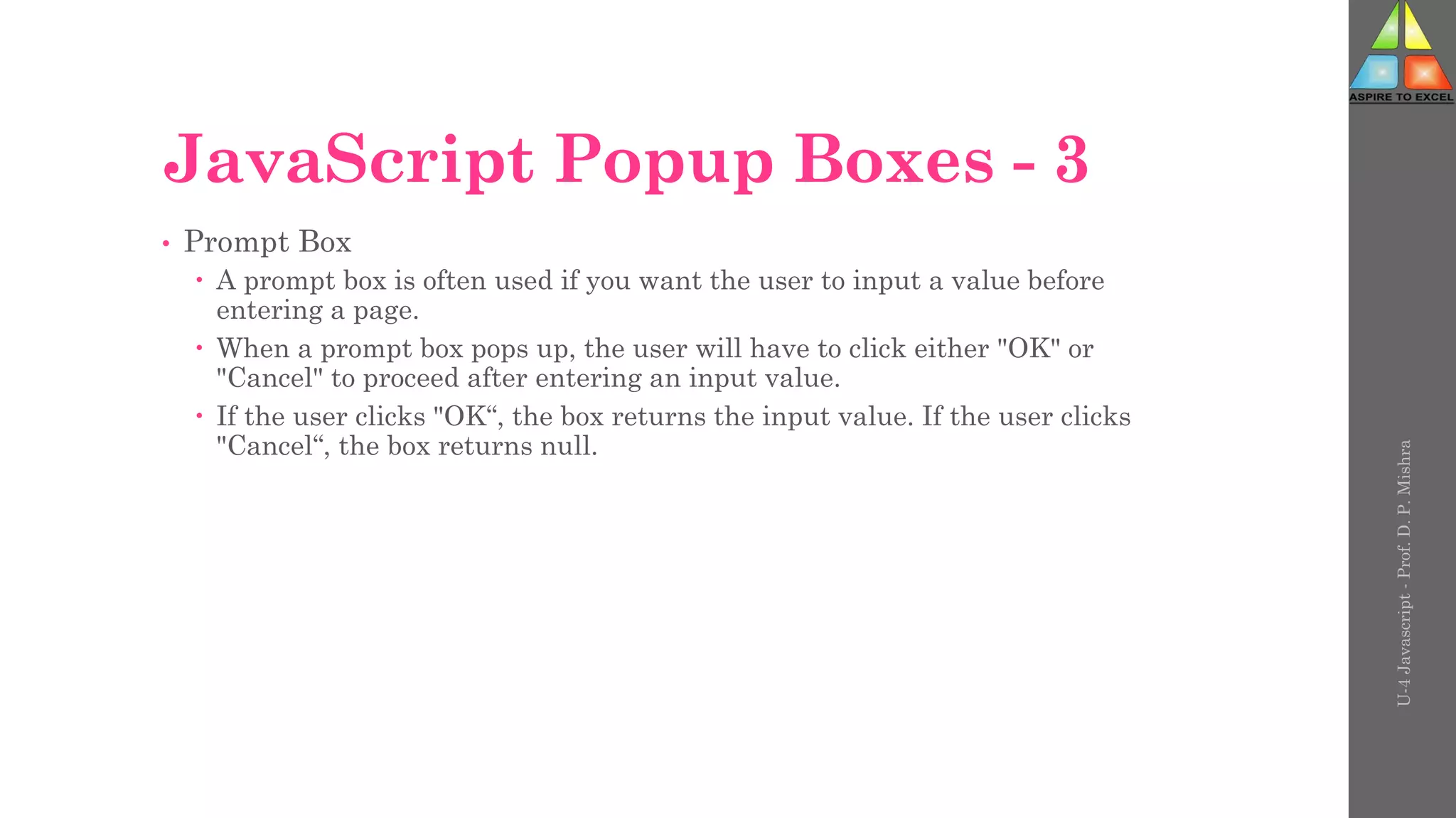 JavaScript Popup Boxes - 3
• Prompt Box
 A prompt box is often used if you want the user to input a value before
entering a page.
 When a prompt box pops up, the user will have to click either "OK" or
"Cancel" to proceed after entering an input value.
 If the user clicks "OK“, the box returns the input value. If the user clicks
"Cancel“, the box returns null.
U-4
Javascript
-
Prof.
D.
P.
Mishra
 
