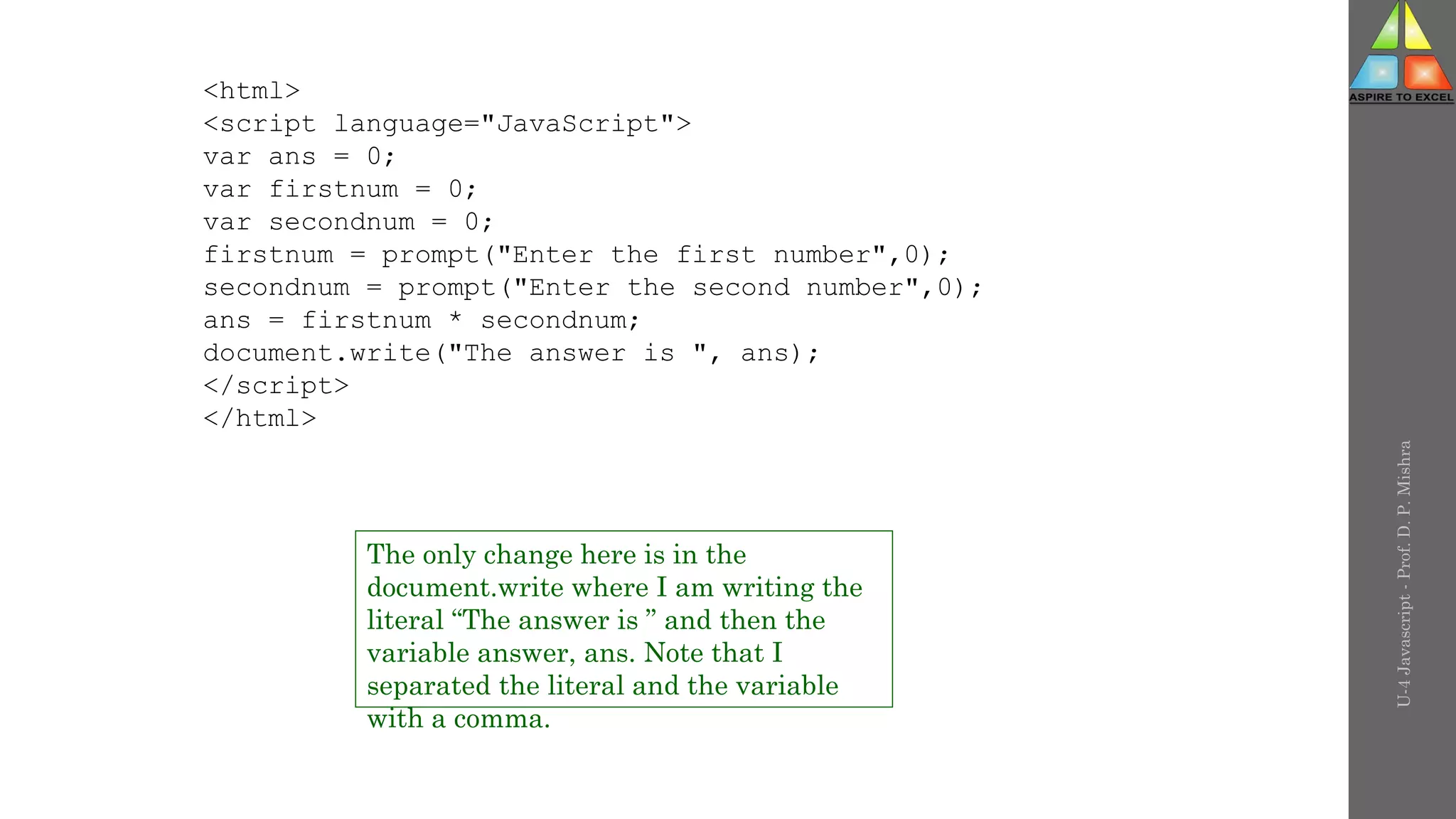 U-4
Javascript
-
Prof.
D.
P.
Mishra
<html>
<script language="JavaScript">
var ans = 0;
var firstnum = 0;
var secondnum = 0;
firstnum = prompt("Enter the first number",0);
secondnum = prompt("Enter the second number",0);
ans = firstnum * secondnum;
document.write("The answer is ", ans);
</script>
</html>
The only change here is in the
document.write where I am writing the
literal “The answer is ” and then the
variable answer, ans. Note that I
separated the literal and the variable
with a comma.
 