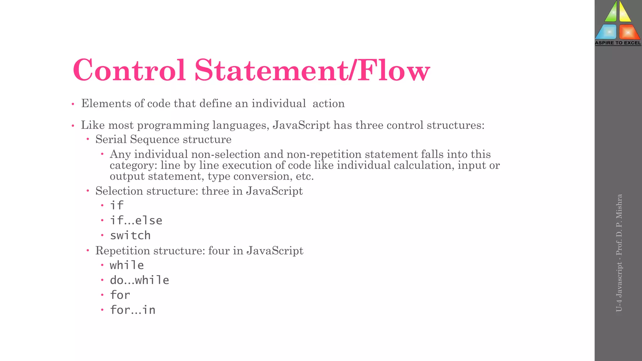 Control Statement/Flow
• Elements of code that define an individual action
• Like most programming languages, JavaScript has three control structures:
 Serial Sequence structure
 Any individual non-selection and non-repetition statement falls into this
category: line by line execution of code like individual calculation, input or
output statement, type conversion, etc.
 Selection structure: three in JavaScript
 if
 if…else
 switch
 Repetition structure: four in JavaScript
 while
 do…while
 for
 for…in
U-4
Javascript
-
Prof.
D.
P.
Mishra
 