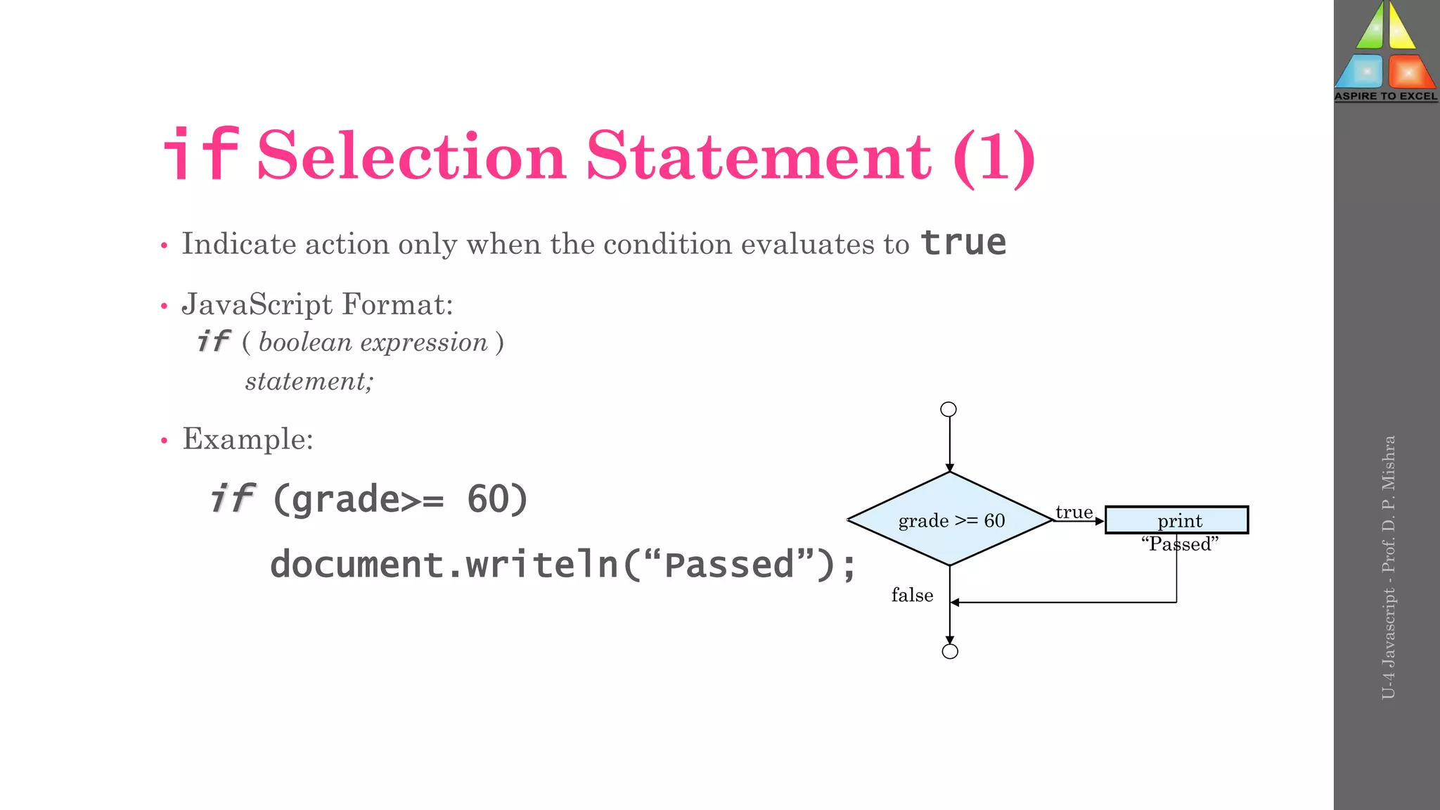 U-4
Javascript
-
Prof.
D.
P.
Mishra
if Selection Statement (1)
• Indicate action only when the condition evaluates to true
• JavaScript Format:
if ( boolean expression )
statement;
• Example:
if (grade>= 60)
document.writeln(“Passed”);
grade >= 60 true
false
print
“Passed”
 
