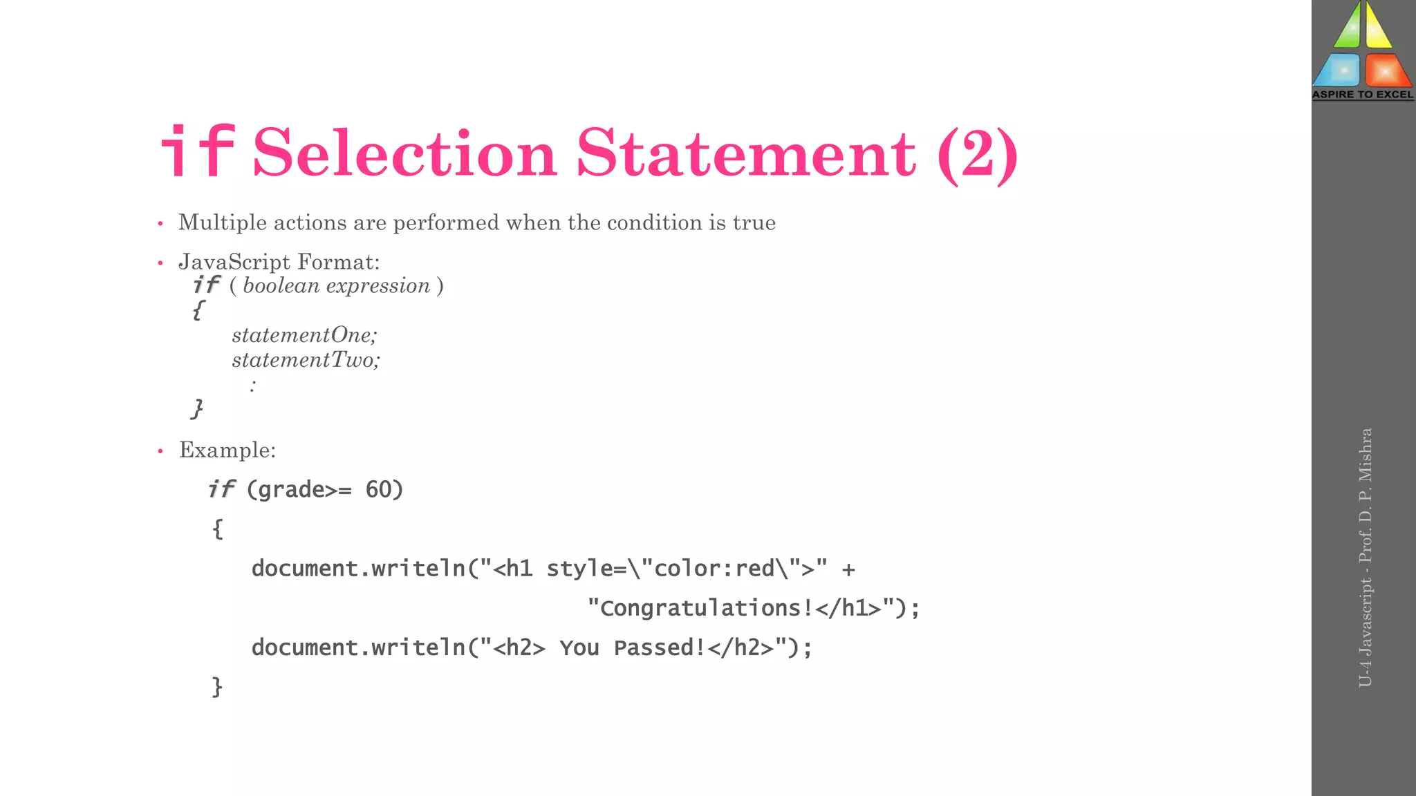 U-4
Javascript
-
Prof.
D.
P.
Mishra
if Selection Statement (2)
• Multiple actions are performed when the condition is true
• JavaScript Format:
if ( boolean expression )
{
statementOne;
statementTwo;
:
}
• Example:
if (grade>= 60)
{
document.writeln("<h1 style="color:red">" +
"Congratulations!</h1>");
document.writeln("<h2> You Passed!</h2>");
}
 