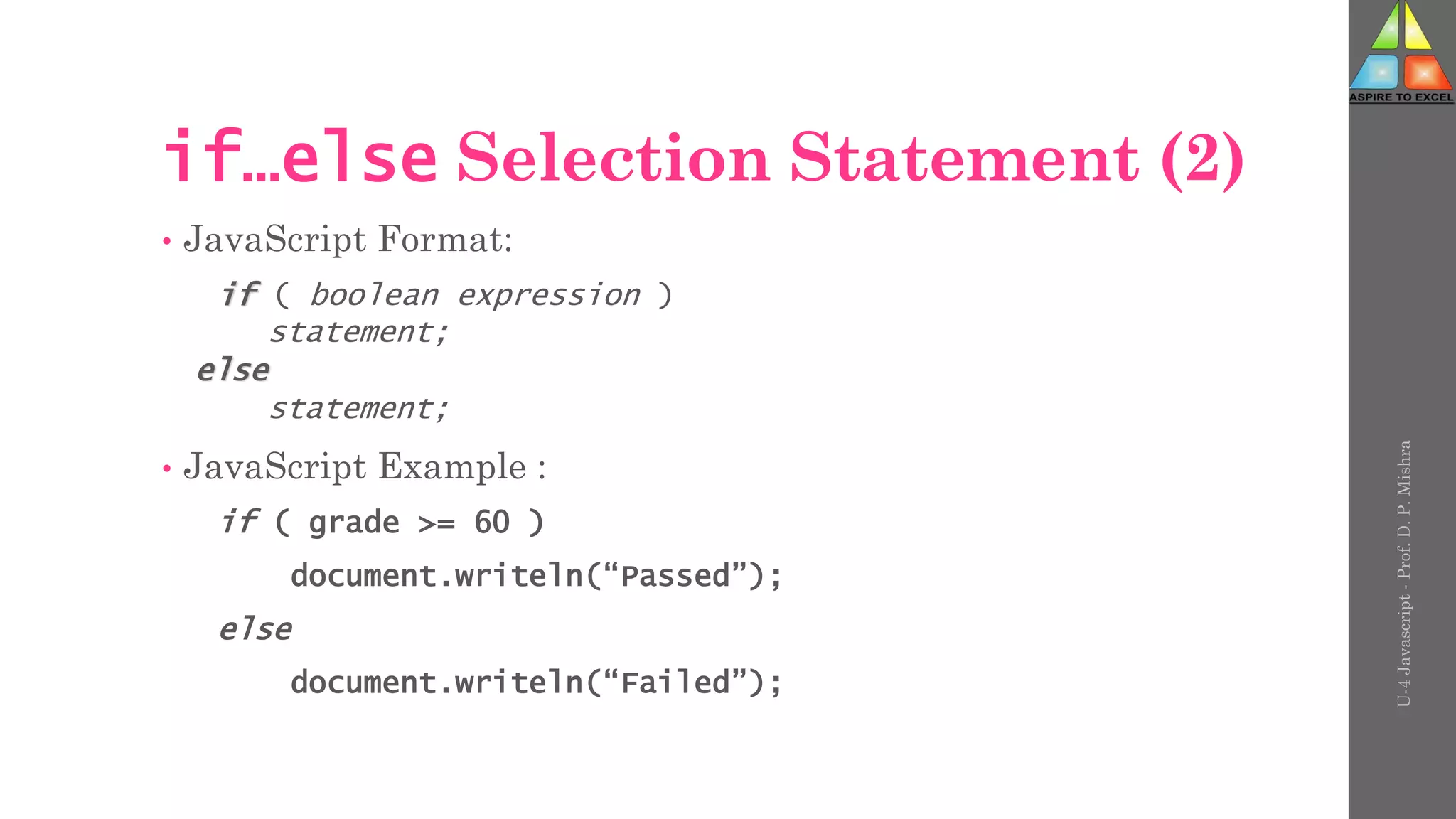 U-4
Javascript
-
Prof.
D.
P.
Mishra
if…else Selection Statement (2)
• JavaScript Format:
if ( boolean expression )
statement;
else
statement;
• JavaScript Example :
if ( grade >= 60 )
document.writeln(“Passed”);
else
document.writeln(“Failed”);
 
