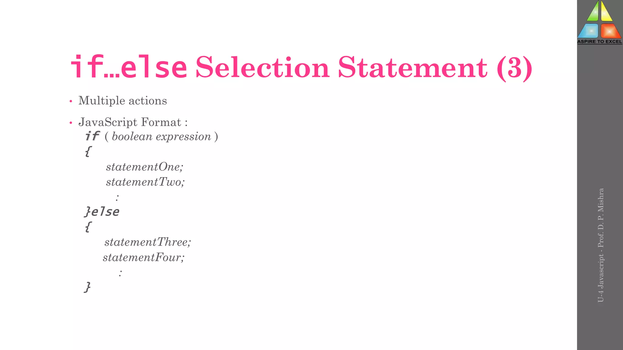 U-4
Javascript
-
Prof.
D.
P.
Mishra
if…else Selection Statement (3)
• Multiple actions
• JavaScript Format :
if ( boolean expression )
{
statementOne;
statementTwo;
:
}else
{
statementThree;
statementFour;
:
}
 