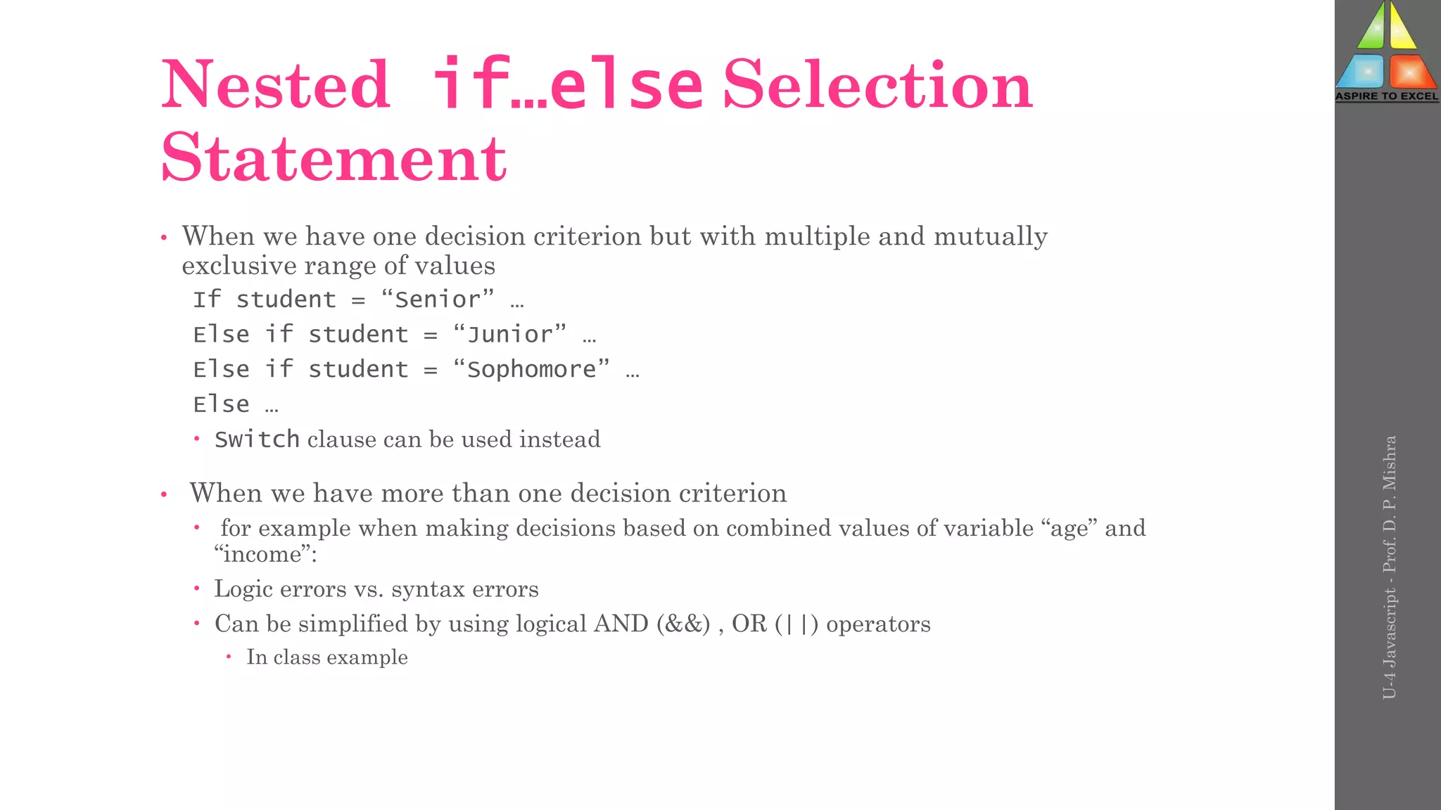 Nested if…else Selection
Statement
• When we have one decision criterion but with multiple and mutually
exclusive range of values
If student = “Senior” …
Else if student = “Junior” …
Else if student = “Sophomore” …
Else …
 Switch clause can be used instead
• When we have more than one decision criterion
 for example when making decisions based on combined values of variable “age” and
“income”:
 Logic errors vs. syntax errors
 Can be simplified by using logical AND (&&) , OR (||) operators
 In class example
U-4
Javascript
-
Prof.
D.
P.
Mishra
 