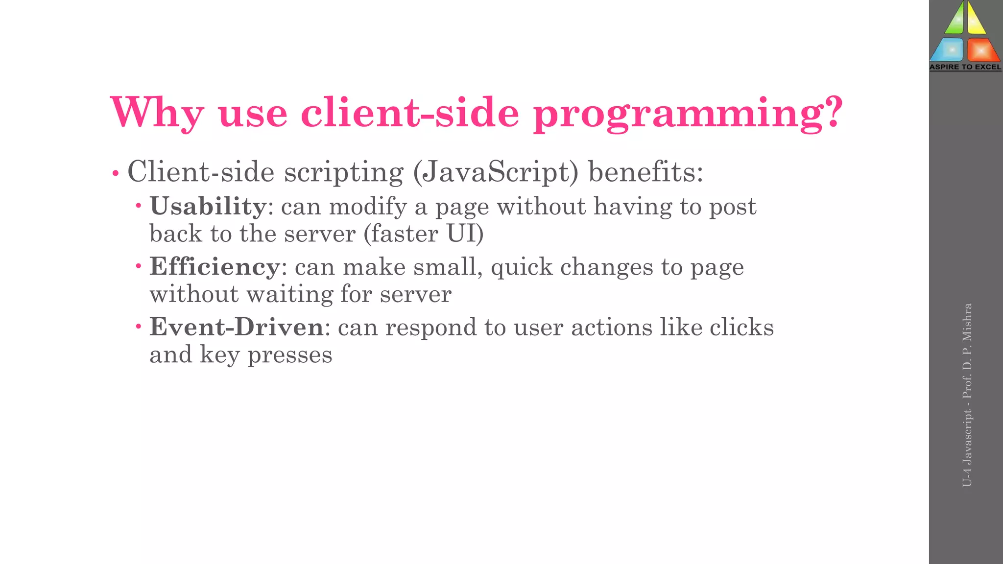 Why use client-side programming?
• Client-side scripting (JavaScript) benefits:
 Usability: can modify a page without having to post
back to the server (faster UI)
 Efficiency: can make small, quick changes to page
without waiting for server
 Event-Driven: can respond to user actions like clicks
and key presses
U-4
Javascript
-
Prof.
D.
P.
Mishra
 
