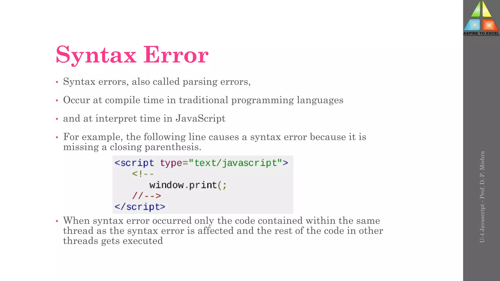 Syntax Error
• Syntax errors, also called parsing errors,
• Occur at compile time in traditional programming languages
• and at interpret time in JavaScript
• For example, the following line causes a syntax error because it is
missing a closing parenthesis.
• When syntax error occurred only the code contained within the same
thread as the syntax error is affected and the rest of the code in other
threads gets executed
U-4
Javascript
-
Prof.
D.
P.
Mishra
 
