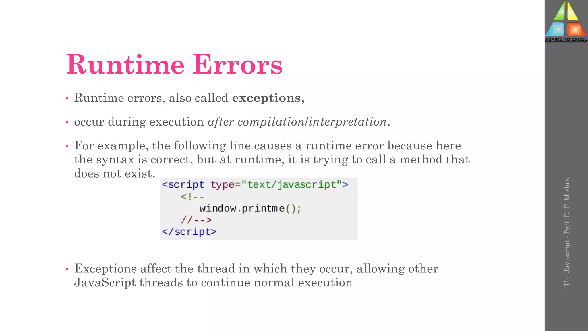 Runtime Errors
• Runtime errors, also called exceptions,
• occur during execution after compilation/interpretation.
• For example, the following line causes a runtime error because here
the syntax is correct, but at runtime, it is trying to call a method that
does not exist.
• Exceptions affect the thread in which they occur, allowing other
JavaScript threads to continue normal execution
U-4
Javascript
-
Prof.
D.
P.
Mishra
 