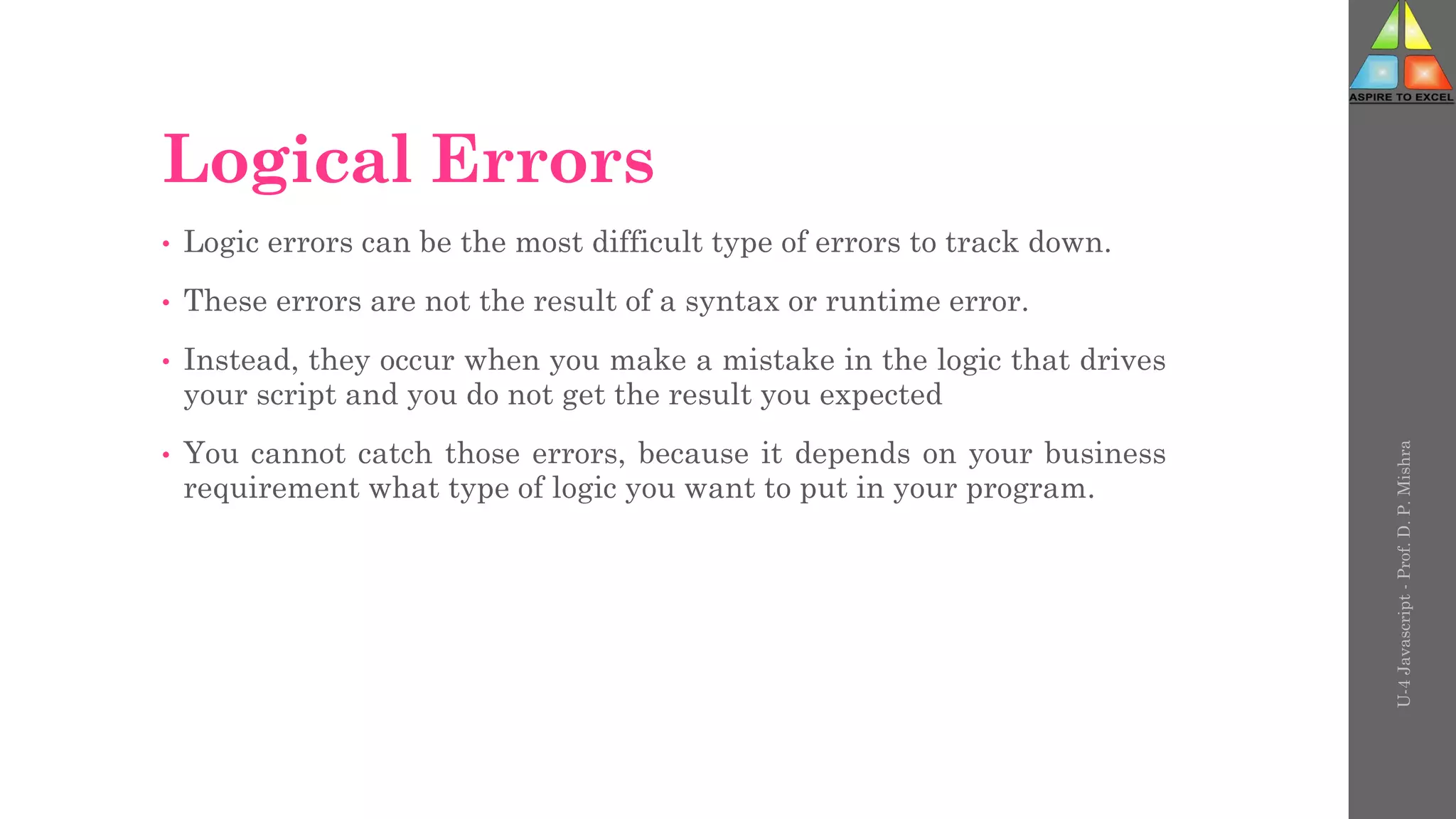 Logical Errors
• Logic errors can be the most difficult type of errors to track down.
• These errors are not the result of a syntax or runtime error.
• Instead, they occur when you make a mistake in the logic that drives
your script and you do not get the result you expected
• You cannot catch those errors, because it depends on your business
requirement what type of logic you want to put in your program.
U-4
Javascript
-
Prof.
D.
P.
Mishra
 