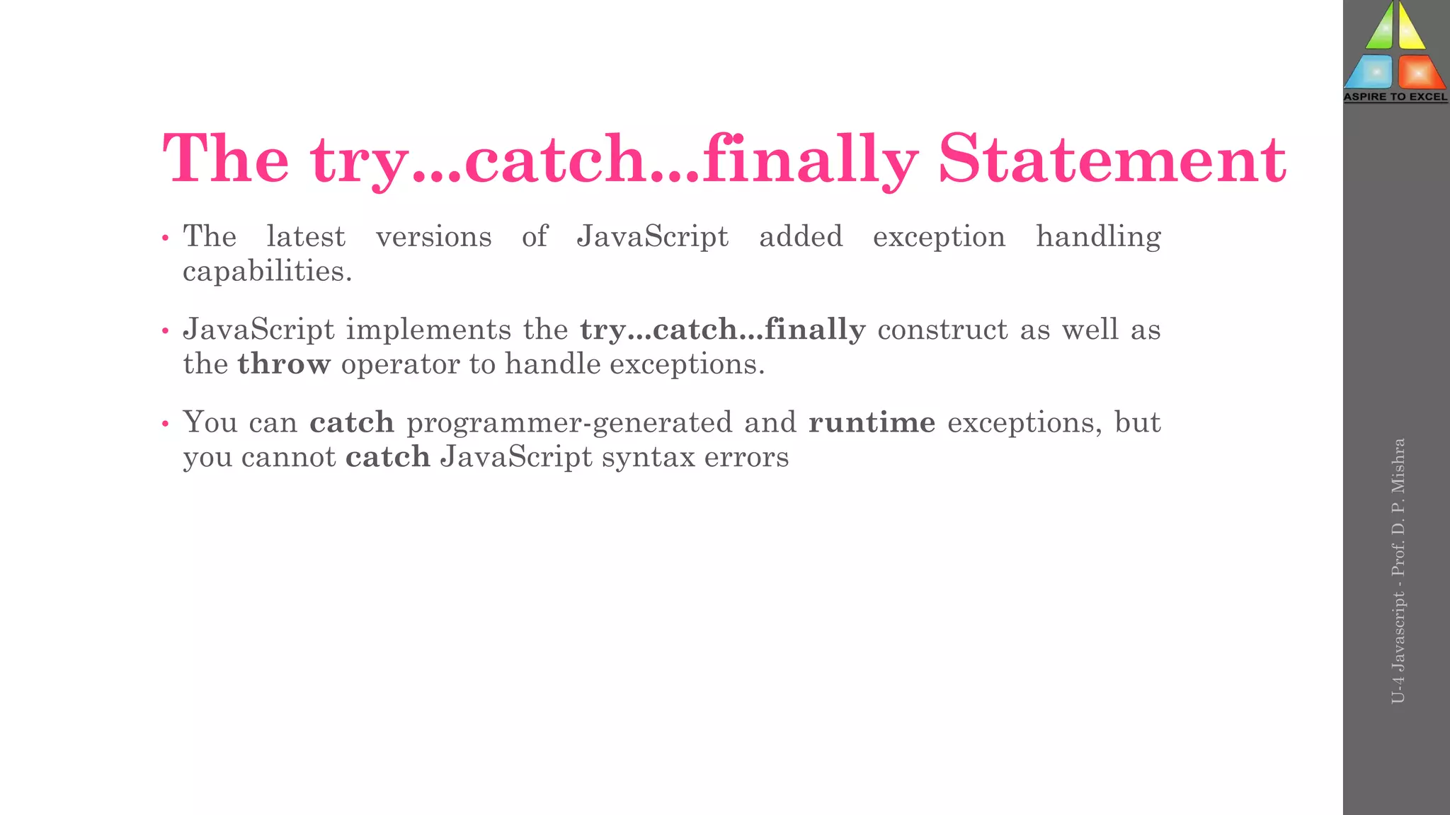 The try...catch...finally Statement
• The latest versions of JavaScript added exception handling
capabilities.
• JavaScript implements the try...catch...finally construct as well as
the throw operator to handle exceptions.
• You can catch programmer-generated and runtime exceptions, but
you cannot catch JavaScript syntax errors
U-4
Javascript
-
Prof.
D.
P.
Mishra
 