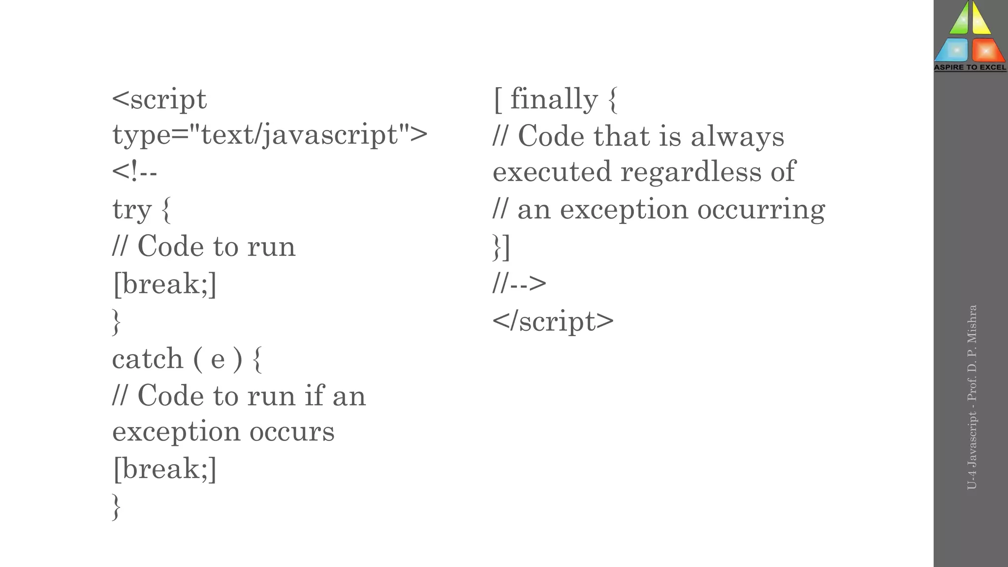 <script
type="text/javascript">
<!--
try {
// Code to run
[break;]
}
catch ( e ) {
// Code to run if an
exception occurs
[break;]
}
[ finally {
// Code that is always
executed regardless of
// an exception occurring
}]
//-->
</script>
U-4
Javascript
-
Prof.
D.
P.
Mishra
 