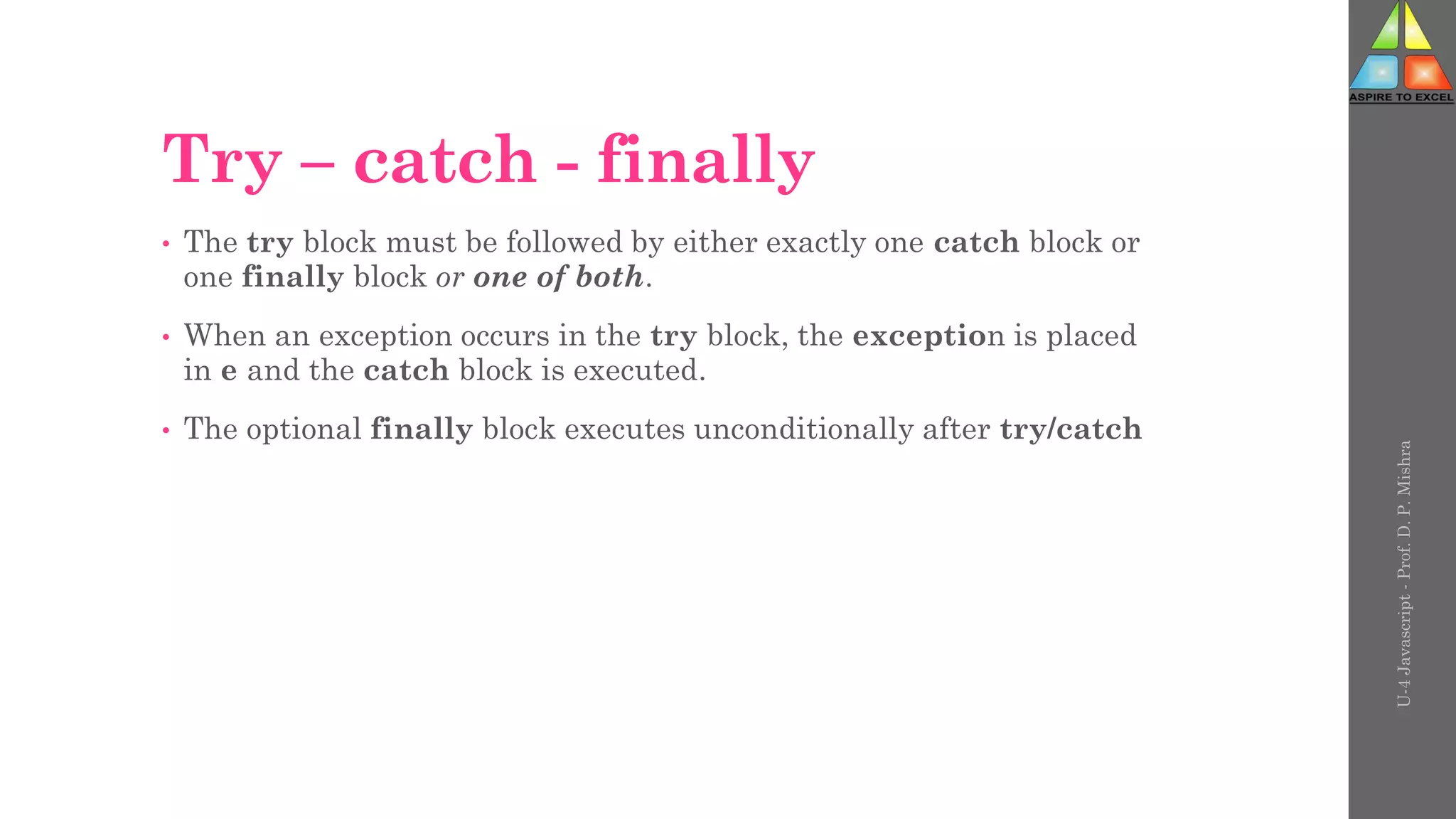 Try – catch - finally
• The try block must be followed by either exactly one catch block or
one finally block or one of both.
• When an exception occurs in the try block, the exception is placed
in e and the catch block is executed.
• The optional finally block executes unconditionally after try/catch
U-4
Javascript
-
Prof.
D.
P.
Mishra
 