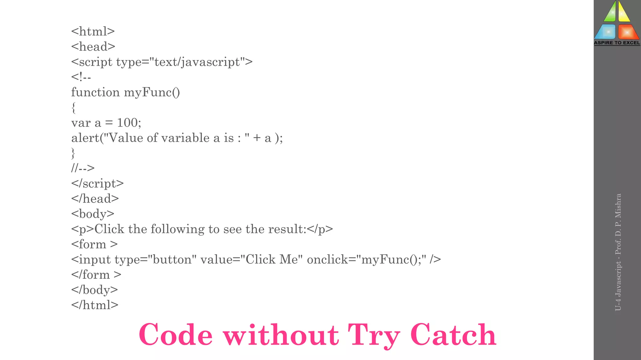 <html>
<head>
<script type="text/javascript">
<!--
function myFunc()
{
var a = 100;
alert("Value of variable a is : " + a );
}
//-->
</script>
</head>
<body>
<p>Click the following to see the result:</p>
<form >
<input type="button" value="Click Me" onclick="myFunc();" />
</form >
</body>
</html>
U-4
Javascript
-
Prof.
D.
P.
Mishra
Code without Try Catch
 