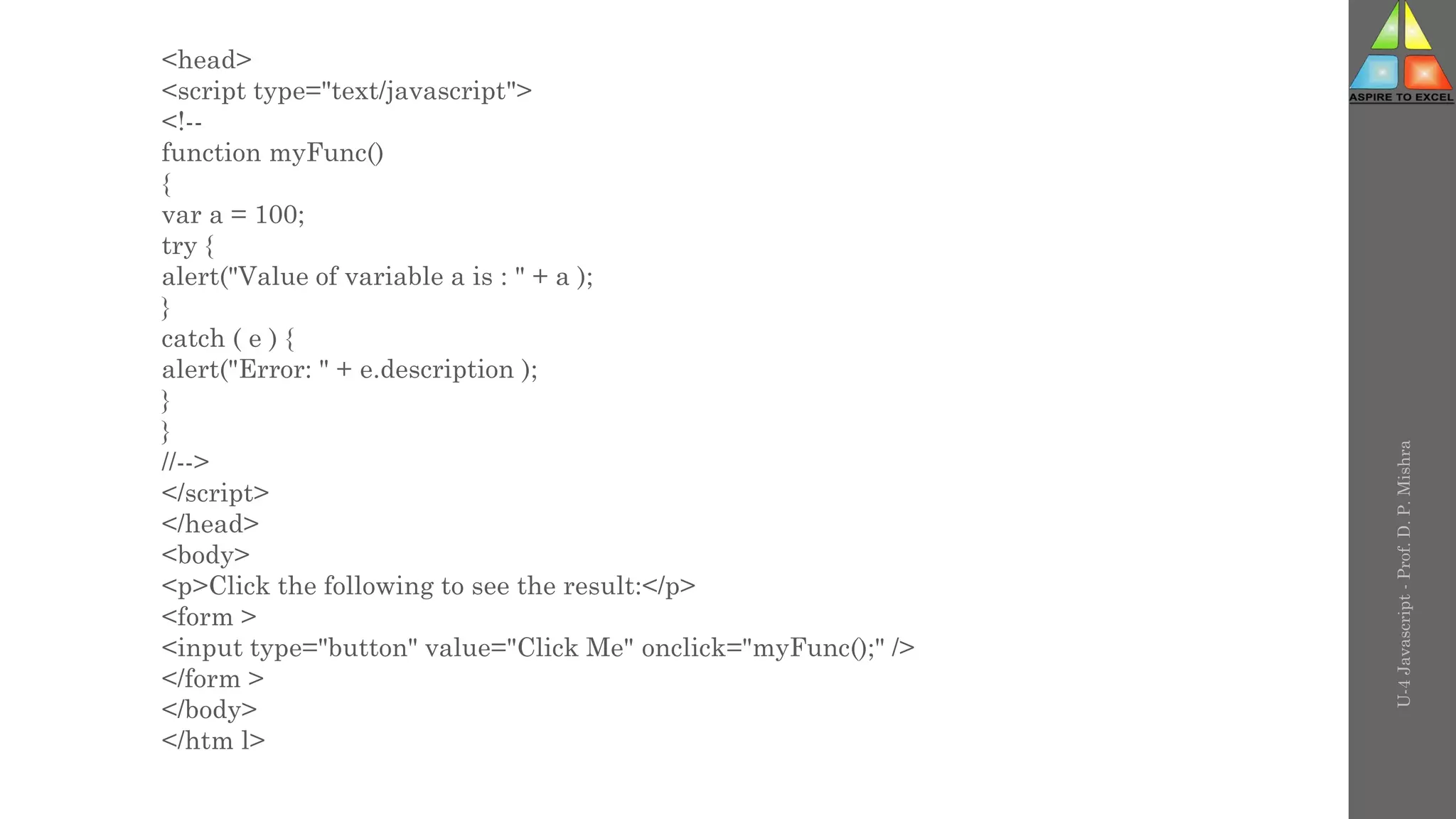 <head>
<script type="text/javascript">
<!--
function myFunc()
{
var a = 100;
try {
alert("Value of variable a is : " + a );
}
catch ( e ) {
alert("Error: " + e.description );
}
}
//-->
</script>
</head>
<body>
<p>Click the following to see the result:</p>
<form >
<input type="button" value="Click Me" onclick="myFunc();" />
</form >
</body>
</htm l>
U-4
Javascript
-
Prof.
D.
P.
Mishra
 