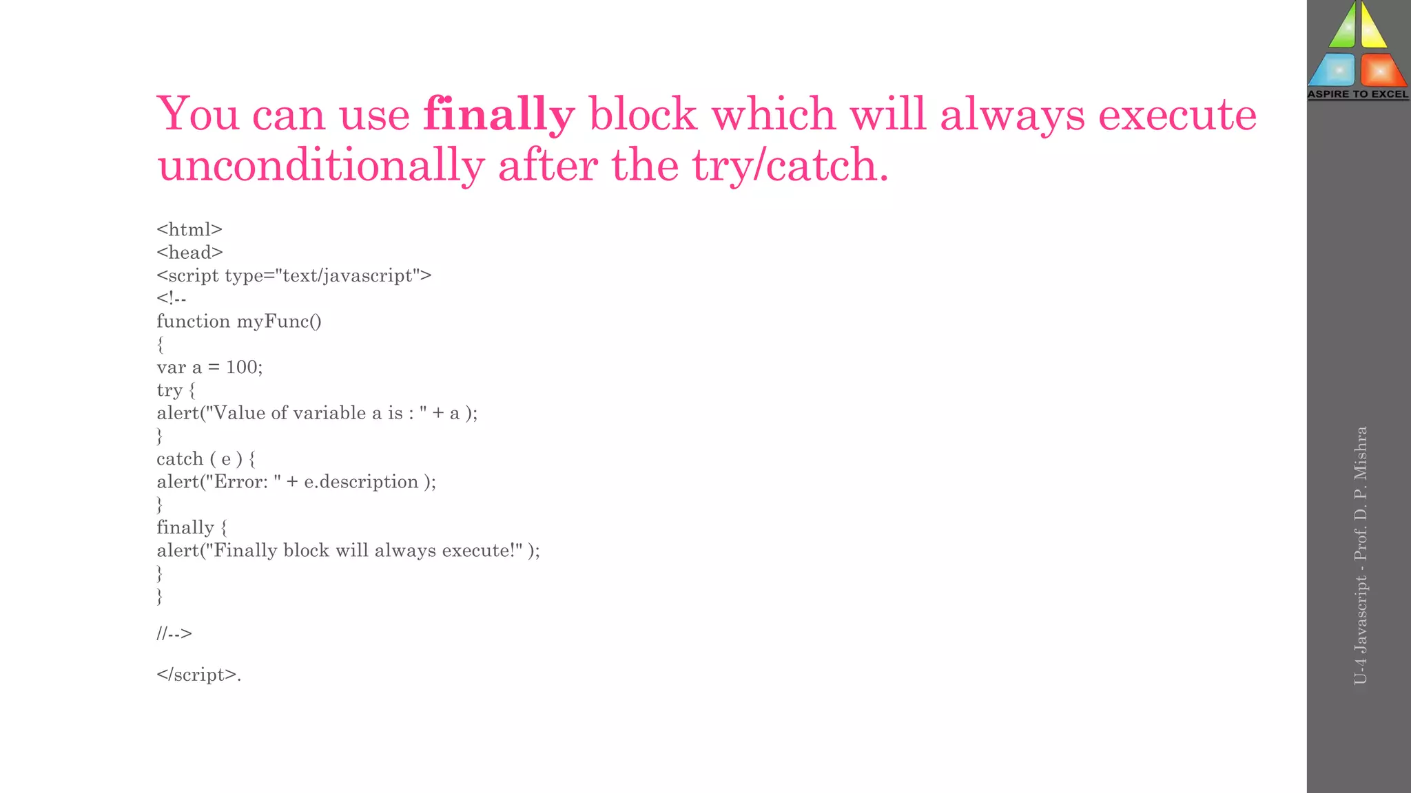 You can use finally block which will always execute
unconditionally after the try/catch.
<html>
<head>
<script type="text/javascript">
<!--
function myFunc()
{
var a = 100;
try {
alert("Value of variable a is : " + a );
}
catch ( e ) {
alert("Error: " + e.description );
}
finally {
alert("Finally block will always execute!" );
}
}
//-->
</script>.
U-4
Javascript
-
Prof.
D.
P.
Mishra
 