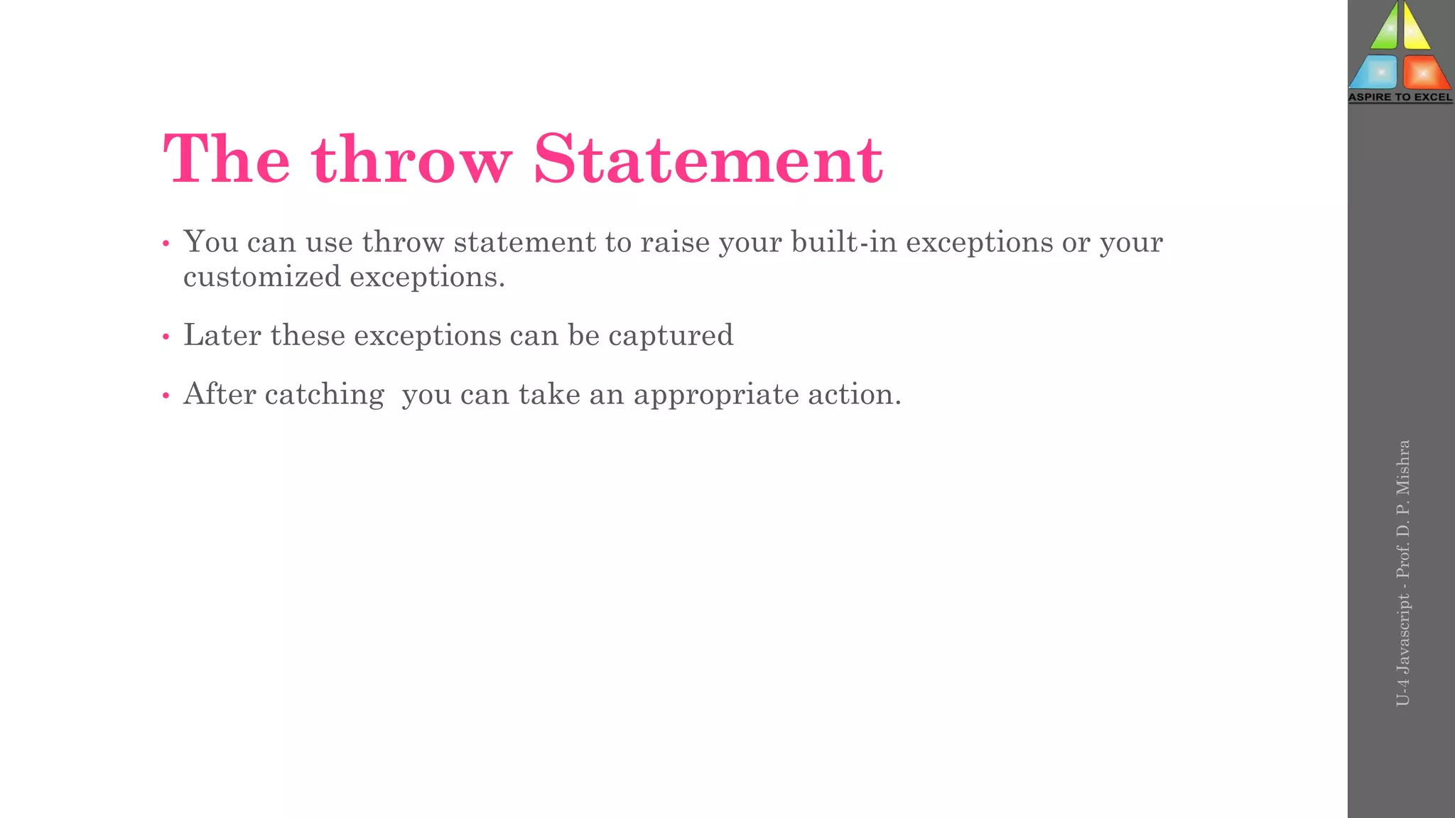 The throw Statement
• You can use throw statement to raise your built-in exceptions or your
customized exceptions.
• Later these exceptions can be captured
• After catching you can take an appropriate action.
U-4
Javascript
-
Prof.
D.
P.
Mishra
 