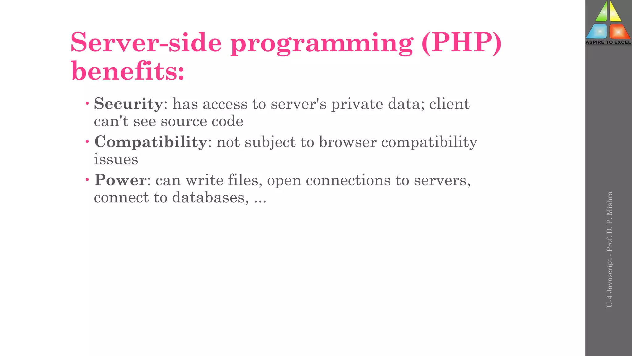 Server-side programming (PHP)
benefits:
 Security: has access to server's private data; client
can't see source code
 Compatibility: not subject to browser compatibility
issues
 Power: can write files, open connections to servers,
connect to databases, ...
U-4
Javascript
-
Prof.
D.
P.
Mishra
 