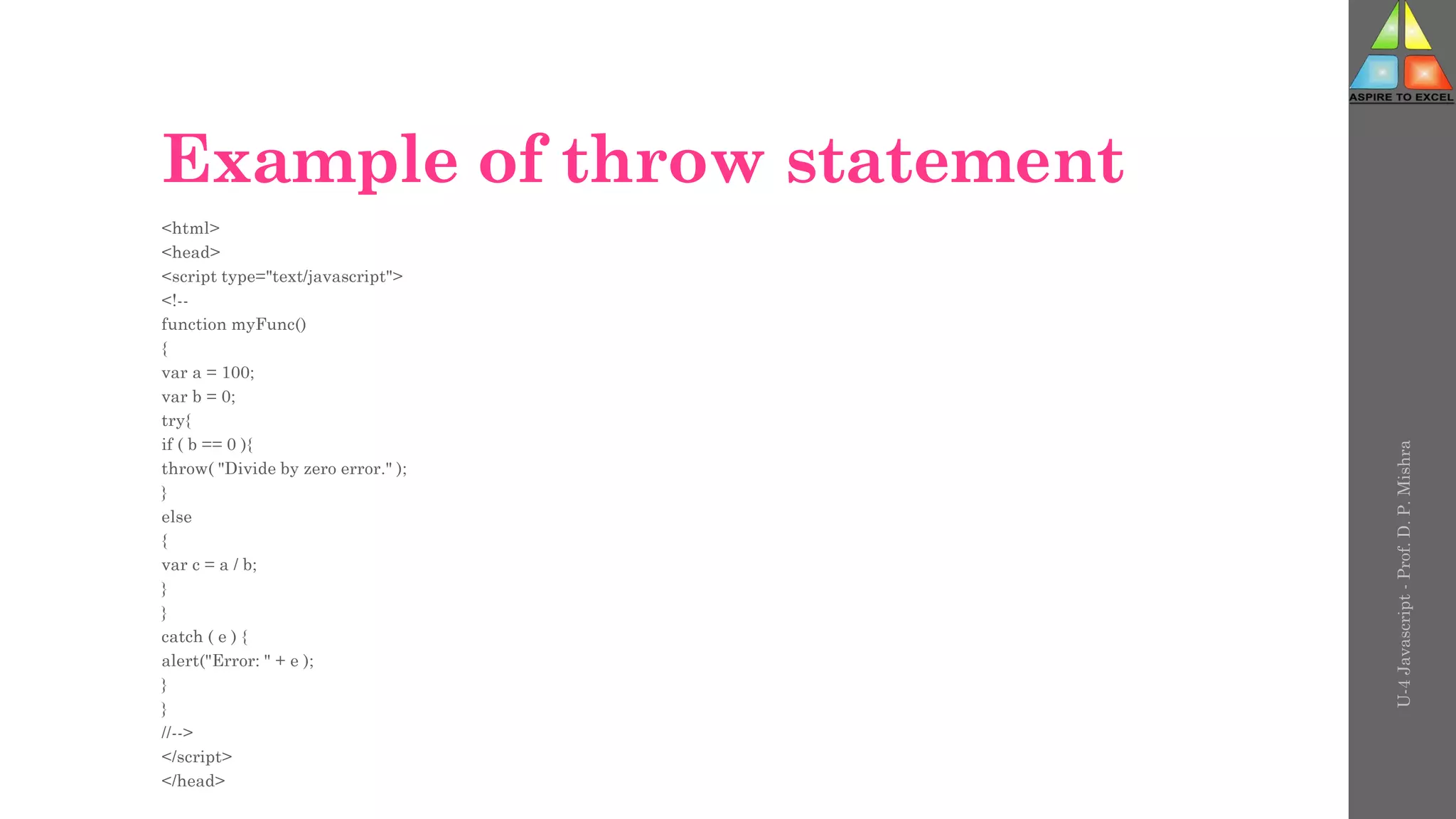 Example of throw statement
<html>
<head>
<script type="text/javascript">
<!--
function myFunc()
{
var a = 100;
var b = 0;
try{
if ( b == 0 ){
throw( "Divide by zero error." );
}
else
{
var c = a / b;
}
}
catch ( e ) {
alert("Error: " + e );
}
}
//-->
</script>
</head>
U-4
Javascript
-
Prof.
D.
P.
Mishra
 
