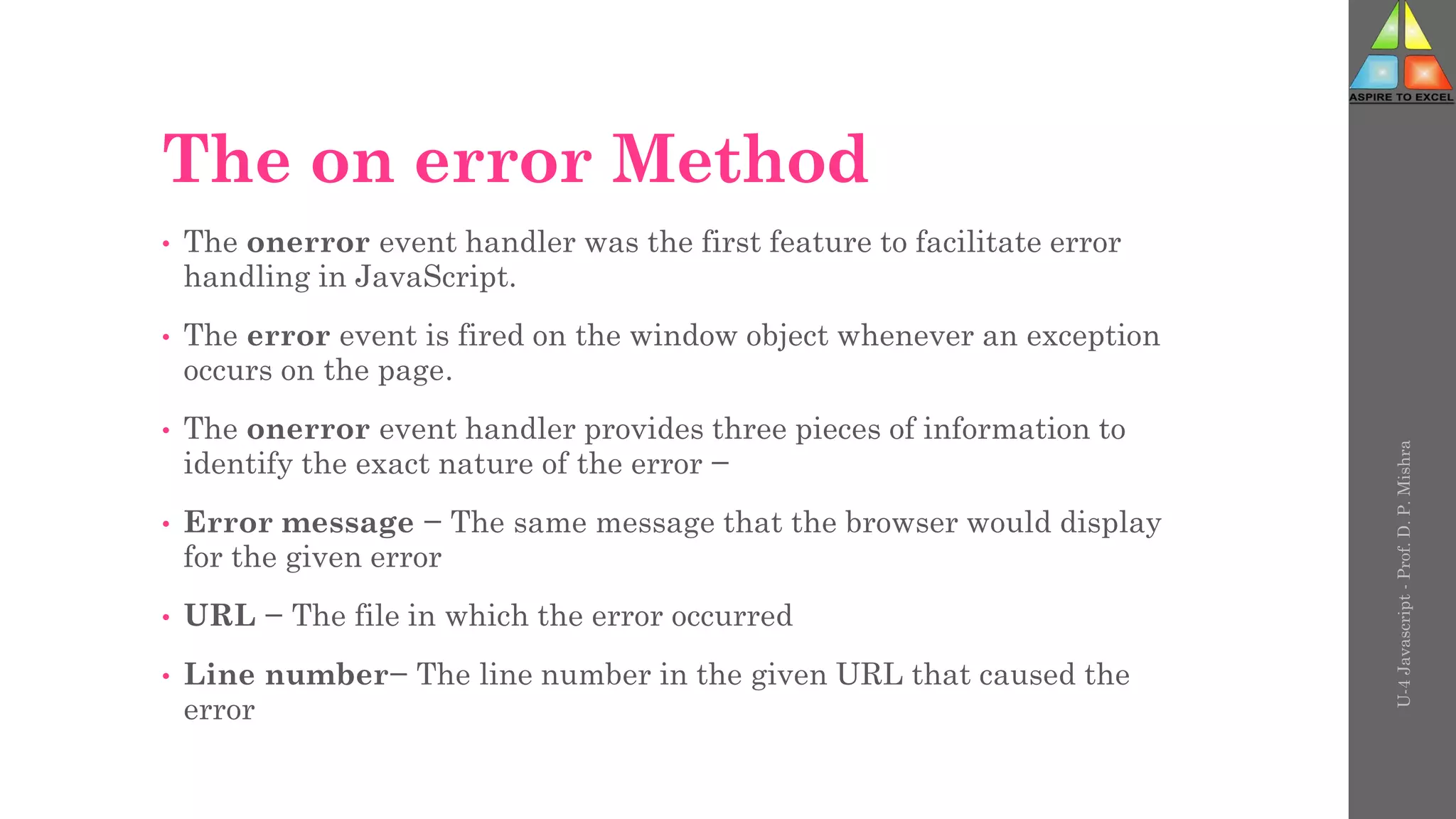 The on error Method
• The onerror event handler was the first feature to facilitate error
handling in JavaScript.
• The error event is fired on the window object whenever an exception
occurs on the page.
• The onerror event handler provides three pieces of information to
identify the exact nature of the error −
• Error message − The same message that the browser would display
for the given error
• URL − The file in which the error occurred
• Line number− The line number in the given URL that caused the
error
U-4
Javascript
-
Prof.
D.
P.
Mishra
 