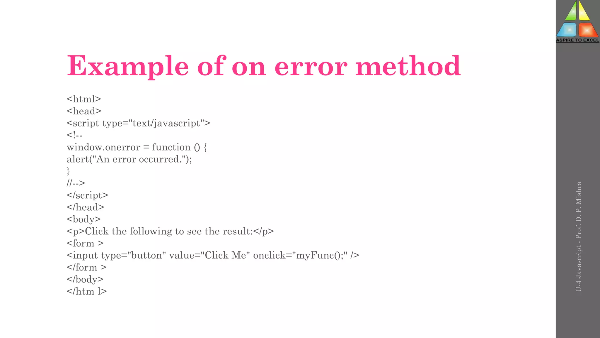 Example of on error method
<html>
<head>
<script type="text/javascript">
<!--
window.onerror = function () {
alert("An error occurred.");
}
//-->
</script>
</head>
<body>
<p>Click the following to see the result:</p>
<form >
<input type="button" value="Click Me" onclick="myFunc();" />
</form >
</body>
</htm l>
U-4
Javascript
-
Prof.
D.
P.
Mishra
 
